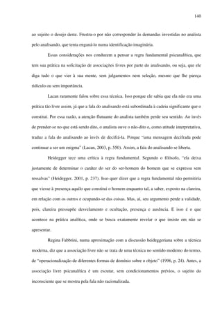 140
ao sujeito o desejo deste. Frustra-o por não corresponder às demandas investidas no analista
pelo analisando, que tenta enganá-lo numa identificação imaginária.
Essas considerações nos conduzem a pensar a regra fundamental psicanalítica, que
tem sua prática na solicitação de associações livres por parte do analisando, ou seja, que ele
diga tudo o que vier à sua mente, sem julgamentos nem seleção, mesmo que lhe pareça
ridículo ou sem importância.
Lacan raramente falou sobre essa técnica. Isso porque ele sabia que ela não era uma
prática tão livre assim, já que a fala do analisando está subordinada à cadeia significante que o
constitui. Por essa razão, a atenção flutuante do analista também perde seu sentido. Ao invés
de prender-se no que está sendo dito, o analista ouve o não-dito e, como atitude interpretativa,
traduz a fala do analisando ao invés de decifrá-la. Porque “uma mensagem decifrada pode
continuar a ser um enigma” (Lacan, 2003, p. 550). Assim, a fala do analisando se liberta.
Heidegger tece uma crítica à regra fundamental. Segundo o filósofo, “ela deixa
justamente de determinar o caráter do ser do ser-homem do homem que se expressa sem
ressalvas” (Heidegger, 2001, p. 237). Isso quer dizer que a regra fundamental não permitiria
que viesse à presença aquilo que constitui o homem enquanto tal, a saber, exposto na clareira,
em relação com os outros e ocupando-se das coisas. Mas, aí, seu argumento perde a validade,
pois, clareira pressupõe desvelamento e ocultação, presença e ausência. E isso é o que
acontece na prática analítica, onde se busca exatamente revelar o que insiste em não se
apresentar.
Regina Fabbrini, numa aproximação com a discussão heideggeriana sobre a técnica
moderna, diz que a associação livre não se trata de uma técnica no sentido moderno do termo,
de “operacionalização de diferentes formas de domínio sobre o objeto” (1996, p. 24). Antes, a
associação livre psicanalítica é um escutar, sem condicionamentos prévios, o sujeito do
inconsciente que se mostra pela fala não racionalizada.
 