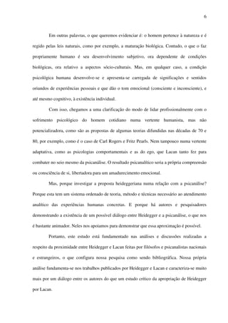 6
Em outras palavras, o que queremos evidenciar é: o homem pertence à natureza e é
regido pelas leis naturais, como por exemplo, a maturação biológica. Contudo, o que o faz
propriamente humano é seu desenvolvimento subjetivo, ora dependente de condições
biológicas, ora relativo a aspectos sócio-culturais. Mas, em qualquer caso, a condição
psicológica humana desenvolve-se e apresenta-se carregada de significações e sentidos
oriundos de experiências pessoais e que dão o tom emocional (consciente e inconsciente), e
até mesmo cognitivo, à existência individual.
Com isso, chegamos a uma clarificação do modo de lidar profissionalmente com o
sofrimento psicológico do homem cotidiano numa vertente humanista, mas não
potencializadora, como são as propostas de algumas teorias difundidas nas décadas de 70 e
80, por exemplo, como é o caso de Carl Rogers e Fritz Pearls. Nem tampouco numa vertente
adaptativa, como as psicologias comportamentais e as do ego, que Lacan tanto fez para
combater no seio mesmo da psicanálise. O resultado psicanalítico seria a própria compreensão
ou consciência de si, libertadora para um amadurecimento emocional.
Mas, porque investigar a proposta heideggeriana numa relação com a psicanálise?
Porque esta tem um sistema ordenado de teoria, método e técnicas necessário ao atendimento
analítico das experiências humanas concretas. E porque há autores e pesquisadores
demonstrando a existência de um possível diálogo entre Heidegger e a psicanálise, o que nos
é bastante animador. Neles nos apoiamos para demonstrar que essa aproximação é possível.
Portanto, este estudo está fundamentado nas análises e discussões realizadas a
respeito da proximidade entre Heidegger e Lacan feitas por filósofos e psicanalistas nacionais
e estrangeiros, o que configura nossa pesquisa como sendo bibliográfica. Nossa própria
análise fundamenta-se nos trabalhos publicados por Heidegger e Lacan e caracteriza-se muito
mais por um diálogo entre os autores do que um estudo crítico da apropriação de Heidegger
por Lacan.
 