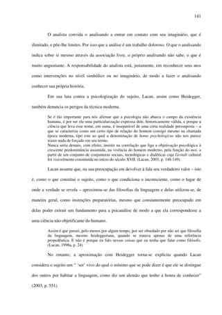 141
O analista convida o analisando a entrar em contato com seu imaginário, que é
ilimitado, e põe-lhe limites. Por isso que a análise é um trabalho doloroso. O que o analisando
indica sobre si mesmo através da associação livre, o próprio analisando não sabe, o que é
muito angustiante. A responsabilidade do analista está, justamente, em reconhecer seus atos
como intervenções no nível simbólico ou no imaginário, de modo a fazer o analisando
conhecer sua própria história.
Em sua luta contra a psicologização do sujeito, Lacan, assim como Heidegger,
também denuncia os perigos da técnica moderna.
Se é tão importante para nós afirmar que a psicologia não abarca o campo da existência
humana, é por ser ela uma particularização expressa dele, historicamente válida, e porque a
ciência que leva esse nome, em suma, é inseparável de uma certa realidade pressuposta – a
que se caracteriza como um certo tipo de relação do homem consigo mesmo na chamada
época moderna, tipo este ao qual a denominação de homo psychologicus não nos parece
trazer nada de forçado em seu termo.
Nunca seria demais, com efeito, insistir na correlação que liga a objetivação psicológica à
crescente predominância assumida, na vivência do homem moderno, pela função do moi, a
partir de um conjunto de conjunturas sociais, tecnológicas e dialéticas cuja Gestalt cultural
foi visivelmente constituída no início do século XVII. (Lacan, 2003, p. 148-149)
Lacan assume que, na sua preocupação em devolver à fala seu verdadeiro valor – isto
é, como o que constitui o sujeito, como o que condiciona o inconsciente, como o lugar de
onde a verdade se revela – aproximou-se das filosofias da linguagem e delas utilizou-se, de
maneira geral, como instruções preparatórias, mesmo que constantemente preocupado em
delas poder extrair um fundamento para a psicanálise de modo a que ela correspondesse a
uma ciência não objetificante do humano.
Assim é que passei, pelo menos por algum tempo, por ser obsedado por não sei que filosofia
da linguagem, mesmo heideggeriana, quando se tratava apenas de uma referência
propedêutica. E não é porque eu falo nessas coisas que eu tenha que falar como filósofo.
(Lacan, 1998a, p. 24)
No entanto, a aproximação com Heidegger torna-se explícita quando Lacan
considera o sujeito um “ ‘ser’ vivo do qual o mínimo que se pode dizer é que ele se distingue
dos outros por habitar a linguagem, como diz um alemão que tenho a honra de conhecer”
(2003, p. 551).
 