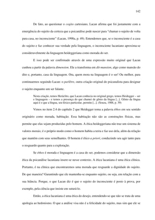 142
De fato, ao questionar o cogito cartesiano, Lacan afirma que foi justamente com a
emergência do sujeito da certeza que a psicanálise pode nascer para “chamar o sujeito de volta
para casa, no inconsciente” (Lacan, 1998a, p. 49). Entendemos que, se o inconsciente é a casa
do sujeito e faz conhecer sua verdade pela linguagem, o inconsciente lacaniano aproxima-se
consideravelmente da linguagem heideggeriana como morada do ser.
E isso pode ser confirmado através de uma expressão muito original que Lacan
cunhou a partir da palavra dimension. Ele a transforma em dit-mansion, algo como mansão do
dito e, portanto, casa da linguagem. Ora, quem mora na linguagem é o ser! Ou melhor, para
continuarmos seguindo Lacan: o parlêtre, outra criação original do psicanalista para designar
o sujeito enquanto um ser falante.
Nesta criação, temos Heráclito, que Lacan conhecia no original grego, temos Heidegger – ser
e linguagem – e temos a presença do que chamei de gênio da língua [...]. Gênio da língua
aqui é o que a língua, seu léxico particular, permite [...]. (Souza, 1988, p. 39)
Vimos no item 2.4 do capítulo 2 que Heidegger toma a palavra éthos em seu sentido
originário como morada, habitação. Essa habitação não são as construções físicas, mas
permite que elas sejam produzidas pelo homem. A ética heideggeriana não traz um sistema de
valores morais; é o próprio modo como o homem habita a terra e faz uso dela, além da relação
que mantém com seus semelhantes. O homem é ético a priori, conduzindo seu agir tanto para
o resguardo quanto para a exploração.
Se éthos é morada e linguagem é a casa do ser, podemos considerar que a dimensão
ética da psicanálise lacaniana insere-se nesse contexto. A ética lacaniana é uma ética clínica.
Portanto, é na clínica que encontraremos uma morada que resguarde a dignidade do sujeito.
De que maneira? Garantindo que ele mantenha-se enquanto sujeito, ou seja, em relação com a
sua hiância. Porque, o que Lacan diz é que o sujeito do inconsciente é posto à prova, por
exemplo, pela ciência que insiste em suturá-lo.
Então, a ética lacaniana é uma ética do desejo, entendendo-se que não se trata de uma
apologia ao hedonismo. O que a análise visa não é a felicidade do sujeito, mas sim que ele se
 