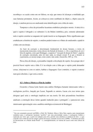 143
reconheça e se aceite como um ser faltoso, ou seja, que nunca irá alcançar a totalidade que
suas fantasias prometem. Assim, ao colocar-se como semblante do objeto a, objeto causa do
desejo, o analista provoca no analisando uma identificação com a falta do outro.
Tampouco a ética da psicanálise lacaniana estabelece princípios morais. A única lei a
qual o sujeito é obrigado a se submeter é a da Ordem simbólica, pois, somente adentrando
nela o sujeito constitui-se enquanto tal e pode inserir-se na linguagem. Pelos significantes que
estabelecem a história do sujeito, o analista poderá tornar-se o Outro do analisando e ajudá-lo
a lidar com seu desejo.
Ao fazer da castração a determinação fundamental do desejo humano, a teoria do
inconsciente reencontra o tema clássico da finitude do homem. [...] Se a experiência do ser é
feita de angústia, como quer Heidegger, a angústia é “sensação do desejo do Outro”, angústia
de castração, encontrada, antes de mais nada, na relação sexual. É aí que o homem se
experimenta, ao mesmo tempo, como sendo e não sendo. (Juranville, 1987, p. 174)
Nessa ética do desejo, a psicanálise impede a dissolução do sujeito. Isso porque não é
possível haver sujeito sem a falta. E é na relação com a falta que o sujeito pode demandar
coisas, relacionar-se com os outros, habitar a linguagem. Caso contrário, o sujeito evanesce
num gozo absoluto, o que seria a morte.
4.3 – Sobre a Morte e o Fim da Análise
Cesarotto e Souza Leite fazem uma análise filológica bastante interessante sobre o
neologismo parlêtre, lançado por Lacan. Segundo os autores, Lacan cria esse termo para
designar qual seria a ontologia implícita em sua teoria. Os dois psicanalistas brasileiros
analisam a conotação desse termo quando traduzido para o português1
, e pareceu-nos uma
interessante aproximação com a analítica ontológica existencial de Heidegger:
1
Em um comentário pessoal (set/2008), o Prof. Dr. Norberto Abreu e Silva Neto sugeriu outra interpretação
semântica para o neologismo lacaniano “parlêtre”: por uma proximidade sonora, o neologismo lembra a
expressão par lettre que, a partir da tradução pela letra, permite uma referência à instância da letra – o que
coincide com o título de um dos artigos centrais de Lacan, constante em Escritos (1998b), “A Instância da Letra
no Inconsciente ou a Razão desde Freud” – e, conseqüentemente, ao sistema de Lacan como uma ciência da
letra.
 