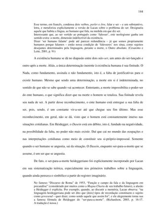 144
Esse termo, em francês, condensa dois verbos, parler e être, falar e ser – e um substantivo,
letra, e metaforiza explicitamente a versão de Lacan sobre o problema do ser. Designaria
aquele que habita a língua, ao humano que fala, na medida em que diz ser.
Interessante que, ao ser vertido ao português como ‘falesser’, este neologismo ganha um
sentido extra: a morte, dimensão indefectível da existência.
Dizer ‘ser humano falante’ pode até parecer redundância – já que somos propriamente
humanos porque falamos – então nossa condição de ‘falesseres’ nos situa, como sujeitos
desejantes determinados pela linguagem, perante a morte, o Outro absoluto. (Cesarotto e
Leite, 2001, p. 91)
A existência humana se dá no diapasão entre dois não-ser, um antes do ser-lançado e
outro após a morte. Aliás, a única determinação inerente à existência humana é sua finitude. O
Nada, como fundamento, assinala o não fundamento, isto é, a falta de justificativas para o
existir humano. Mesmo que sendo uma determinação, a morte em si é indeterminada, no
sentido de que não se sabe quando vai acontecer. Entretanto, a morte impossibilita o poder-ser
do ente humano, o que significa dizer que na morte o homem se totaliza. Sua finitude revela
seu nada de ser. A partir desse reconhecimento, o ente humano está entregue a sua falta de
ser, pois, sendo, é um constante vir-a-ser até que chegue seu fim último. Mas esse
reconhecimento, em geral, não se dá, visto que o homem está constantemente imerso nas
situações cotidianas. Em Heidegger, o Dasein está em débito, isto é, fundado na negatividade,
na possibilidade da falta, no poder não mais existir. Daí que cai no mundo das ocupações e
nas interpretações cotidianas como meio de constituir seu si-próprio-impessoal. Somente
quando o ser humano se angustia, sai da situação. O Dasein, enquanto ser-para-a-morte que se
assume, é um ser que se angustia.
De fato, o ser-para-a-morte heideggeriano foi explicitamente incorporado por Lacan
em sua sistematização teórica, especialmente nos primeiros trabalhos sobre a linguagem,
quando ainda pensava o simbólico a partir do registro imaginário.
No famoso “Discurso de Roma” de 1953, “Função e campo da fala e da linguagem em
psicanálise” (considerado por muitos como a Magna Charta de seu trabalho futuro), a alusão
a Heidegger é explícita. Por exemplo, quando, ao discutir a memória, Lacan observa: “na
linguagem heideggeriana pode ser dito que [dois] tipos de recordação constituem o sujeito
como gewesend – quer dizer, como sendo aquele que assim foi”, e ele alegremente torna sua
a famosa fórmula de Heidegger do “ser-para-a-morte”. (Richardson, 2003, p. 16-17.
A tradução é nossa.)
 