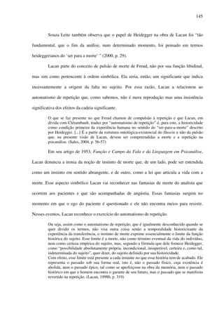 145
Souza Leite também observa que o papel de Heidegger na obra de Lacan foi “tão
fundamental, que o fim da análise, num determinado momento, foi pensado em termos
heideggerianos do ‘ser para a morte’ ” (2000, p. 29).
Lacan parte do conceito de pulsão de morte de Freud, não por sua função libidinal,
mas sim como pertencente à ordem simbólica. Ela seria, então, um significante que indica
incessantemente a origem da falta no sujeito. Por essa razão, Lacan a relacionou ao
automatismo de repetição que, como sabemos, não é mera reprodução mas uma insistência
significativa dos efeitos da cadeia significante.
O que se faz presente no que Freud chamou de compulsão à repetição e que Lacan, em
dívida com Clérambault, traduz por “automatismo de repetição” é, para este, a historicidade
como condição primeira da experiência humana no sentido do “ser-para-a-morte” descrito
por Heidegger. [...] É a partir da estrutura ontológica-existencial do Dasein e não da pulsão
que, na presente visão de Lacan, devem ser compreendidas a morte e a repetição na
psicanálise. (Sales, 2004, p. 56-57)
Em seu artigo de 1953, Função e Campo da Fala e da Linguagem em Psicanálise,
Lacan denuncia a ironia da noção de instinto de morte que, de um lado, pode ser entendida
como um instinto em sentido abrangente, e de outro, como a lei que articula a vida com a
morte. Esse aspecto simbólico Lacan vai reconhecer nas fantasias de morte do analista que
ocorrem aos pacientes e que são acompanhadas de angústia. Essas fantasias surgem no
momento em que o ego do paciente é questionado e ele não encontra meios para resistir.
Nesses eventos, Lacan reconhece o exercício do automatismo de repetição.
Ou seja, assim como o automatismo de repetição, que é igualmente desconhecido quando se
quer dividir os termos, não visa outra coisa senão a temporalidade historicizante da
experiência da transferência, o instinto de morte exprime essencialmente o limite da função
histórica do sujeito. Esse limite é a morte, não como término eventual da vida do indivíduo,
nem como certeza empírica do sujeito, mas, segundo a fórmula que dele fornece Heidegger,
como “possibilidade absolutamente própria, incondicional, insuperável, certeira e, como tal,
indeterminada do sujeito”, quer dizer, do sujeito definido por sua historicidade.
Com efeito, esse limite está presente a cada instante no que essa história tem de acabado. Ele
representa o passado sob sua forma real, isto é, não o passado físico, cuja existência é
abolida, nem o passado épico, tal como se aperfeiçoou na obra da memória, nem o passado
histórico em que o homem encontra o garante de seu futuro, mas o passado que se manifesta
revertido na repetição. (Lacan, 1998b, p. 319)
 