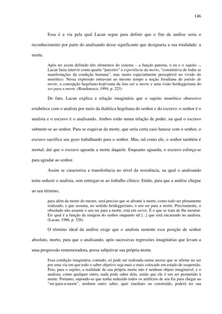 146
Essa é a via pela qual Lacan segue para definir que o fim da análise seria o
reconhecimento por parte do analisando desse significante que designaria a sua totalidade: a
morte.
Após ter assim definido três elementos do sistema – a função paterna, o eu e o sujeito –,
Lacan fazia intervir como quarto “parceiro” a experiência da morte, “constitutiva de todas as
manifestações da condição humana”, mas muito especialmente perceptível no vivido do
neurótico. Nessa expressão entravam ao mesmo tempo a noção freudiana de pulsão de
morte, a concepção hegeliano-kojèviana da luta até a morte e uma visão heideggeriana do
ser para a morte. (Roudinesco, 1994, p. 223)
De fato, Lacan explica a relação imaginária que o sujeito neurótico obsessivo
estabelece com o analista por meio da dialética hegeliana do senhor e do escravo: o senhor é o
analista e o escravo é o analisando. Ambos estão numa relação de poder, na qual o escravo
submete-se ao senhor. Para se esquivar da morte, que seria certa caso lutasse com o senhor, o
escravo sacrifica seu gozo trabalhando para o senhor. Mas, tal como ele, o senhor também é
mortal; daí que o escravo aguarda a morte daquele. Enquanto aguarda, o escravo esforça-se
para agradar ao senhor.
Assim se caracteriza a transferência no nível da resistência, na qual o analisando
tenta seduzir o analista, sem entregar-se ao trabalho clínico. Então, para que a análise chegue
ao seu término,
para além da morte do mestre, será preciso que se afronte à morte, como todo ser plenamente
realizado, e que assuma, no sentido heideggeriano, o seu ser para a morte. Precisamente, o
obsedado não assume o seu ser para a morte, está em sursis. É o que se trata de lhe mostrar.
Eis qual é a função da imagem do senhor enquanto tal [...] que está encarnado no analista.
(Lacan, 1986, p. 326)
O término ideal da análise exige que o analista sustente essa posição de senhor
absoluto, morto, para que o analisando, após sucessivas regressões imaginárias que levam a
uma progressão rememoradora, possa subjetivar sua própria morte.
Essa condição imaginária, contudo, só pode ser realizada numa ascese que se afirme no ser
por uma via em que todo o saber objetivo seja mais e mais colocado em estado de suspensão.
Pois, para o sujeito, a realidade de sua própria morte não é nenhum objeto imaginável, e o
analista, como qualquer outro, nada pode saber dela, senão que ele é um ser prometido à
morte. Portanto, supondo-se que tenha reduzido todos os artifícios de seu Eu para chegar ao
“ser-para-a-morte”, nenhum outro saber, quer imediato ou construído, poderá ter sua
 