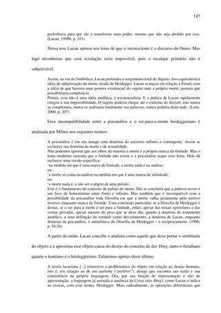 147
preferência para que ele o transforme num poder, mesmo que não seja abolido por isso.
(Lacan, 1998b, p. 351)
Nessa tese Lacan apoiou seu lema de que o inconsciente é o discurso do Outro. Mas
logo reconheceu que essa resolução seria impossível, pois o recalque primário não é
subjetivável.
Assim, na via do Simbólico, Lacan pretendia o surgimento total do Sujeito. Isso equivaleria à
idéia de subjetivação da morte, tirada de Heidegger. Lacan avançou em relação a Freud, com
a idéia de que haveria uma postura existencial do sujeito ante a própria morte, postura que
possibilitaria completá-lo.
Porém, essa não é uma idéia analítica, é existencialista. E a prática de Lacan rapidamente
chegou à sua impossibilidade. O sujeito poderia chegar até o extremo do dizível, mas nunca
se completaria, nunca se realizaria totalmente nas palavras, nunca poderia dizer tudo. (Leite,
2000, p. 207)
Essa incompatibilidade entre a psicanálise e o ser-para-a-morte heideggeriano é
analisada por Milner nos seguintes termos:
A psicanálise é em seu âmago uma doutrina do universo infinito e contingente. Assim se
esclarece sua doutrina da morte e da sexualidade.
Não podemos ignorar que aos olhos da maioria a morte é a própria marca da finitude. Mas o
lema moderno sustenta que a finitude não existe e a psicanálise segue esse lema. Dele dá
inclusive uma versão específica:
‘na medida em que é uma marca de finitude, a morte nada é na análise;
ou:
‘a morte só conta na análise na medida em que é uma marca de infinitude;
ou:
‘a morte nada é, a não ser o objeto de uma pulsão’.
Este é o fundamento do conceito de pulsão de morte. Daí se concluirá que a palavra morte é
um foco de homonímias entre finito e infinito. Mas também que é incompatível com a
possibilidade da psicanálise toda filosofia em que a morte valha justamente pelo motivo
inverso: enquanto marca da finitude. Uma conclusão particular: se a filosofia de Heidegger é
destas, se o ser para a morte é ser para a finitude, então, apesar das trocas epistolares e das
visitas privadas, apesar mesmo do peso que se deve dar, quanto à doutrina do tratamento
analítico, a uma definição da verdade como desvelamento, a doutrina de Lacan, enquanto
doutrina da psicanálise, é antinômica da filosofia de Heidegger – e reciprocamente. (1996,
p. 55-56)
A partir de então, Lacan concebe o analista como aquele que deve portar o semblante
do objeto a e aproxima esse objeto causa do desejo do conceito de das Ding, tanto o freudiano
quanto o kantiano e o heideggeriano. Falaremos apenas deste último.
A teoria lacaniana [...] reinscreve a problemática do objeto em relação ao desejo humano,
isto é, em relação ao de um parlente (“parlêtre”), desejo que encontra sua razão e sua
consistência na própria linguagem. Ora, por sua função de representação e não de
apresentação, a linguagem já assinala a ausência da Coisa (das Ding), como Lacan o indica
ao evocar, com esse termo, Heidegger. Mais radicalmente, as oposições diferenciais que
 