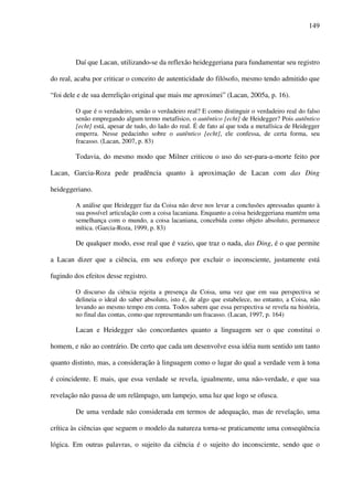 149
Daí que Lacan, utilizando-se da reflexão heideggeriana para fundamentar seu registro
do real, acaba por criticar o conceito de autenticidade do filósofo, mesmo tendo admitido que
“foi dele e de sua derrelição original que mais me aproximei” (Lacan, 2005a, p. 16).
O que é o verdadeiro, senão o verdadeiro real? E como distinguir o verdadeiro real do falso
senão empregando algum termo metafísico, o autêntico [echt] de Heidegger? Pois autêntico
[echt] está, apesar de tudo, do lado do real. É de fato aí que toda a metafísica de Heidegger
emperra. Nesse pedacinho sobre o autêntico [echt], ele confessa, de certa forma, seu
fracasso. (Lacan, 2007, p. 83)
Todavia, do mesmo modo que Milner criticou o uso do ser-para-a-morte feito por
Lacan, Garcia-Roza pede prudência quanto à aproximação de Lacan com das Ding
heideggeriano.
A análise que Heidegger faz da Coisa não deve nos levar a conclusões apressadas quanto à
sua possível articulação com a coisa lacaniana. Enquanto a coisa heideggeriana mantém uma
semelhança com o mundo, a coisa lacaniana, concebida como objeto absoluto, permanece
mítica. (Garcia-Roza, 1999, p. 83)
De qualquer modo, esse real que é vazio, que traz o nada, das Ding, é o que permite
a Lacan dizer que a ciência, em seu esforço por excluir o inconsciente, justamente está
fugindo dos efeitos desse registro.
O discurso da ciência rejeita a presença da Coisa, uma vez que em sua perspectiva se
delineia o ideal do saber absoluto, isto é, de algo que estabelece, no entanto, a Coisa, não
levando ao mesmo tempo em conta. Todos sabem que essa perspectiva se revela na história,
no final das contas, como que representando um fracasso. (Lacan, 1997, p. 164)
Lacan e Heidegger são concordantes quanto a linguagem ser o que constitui o
homem, e não ao contrário. De certo que cada um desenvolve essa idéia num sentido um tanto
quanto distinto, mas, a consideração à linguagem como o lugar do qual a verdade vem à tona
é coincidente. E mais, que essa verdade se revela, igualmente, uma não-verdade, e que sua
revelação não passa de um relâmpago, um lampejo, uma luz que logo se ofusca.
De uma verdade não considerada em termos de adequação, mas de revelação, uma
crítica às ciências que seguem o modelo da natureza torna-se praticamente uma conseqüência
lógica. Em outras palavras, o sujeito da ciência é o sujeito do inconsciente, sendo que o
 