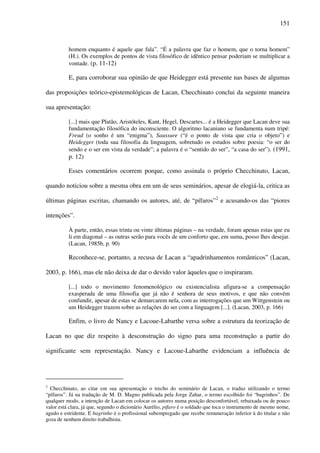151
homem enquanto é aquele que fala”. “É a palavra que faz o homem, que o torna homem”
(H.). Os exemplos de pontos de vista filosófico de idêntico pensar poderiam se multiplicar a
vontade. (p. 11-12)
E, para corroborar sua opinião de que Heidegger está presente nas bases de algumas
das proposições teórico-epistemológicas de Lacan, Checchinato conclui da seguinte maneira
sua apresentação:
[...] mais que Platão, Aristóteles, Kant, Hegel, Descartes... é a Heidegger que Lacan deve sua
fundamentação filosófica do inconsciente. O algoritmo lacaniano se fundamenta num tripé:
Freud (o sonho é um “enigma”), Saussure (“é o ponto de vista que cria o objeto”) e
Heidegger (toda sua filosofia da linguagem, sobretudo os estudos sobre poesia: “o ser do
sendo e o ser em vista da verdade”; a palavra é o “sentido do ser”, “a casa do ser”). (1991,
p. 12)
Esses comentários ocorrem porque, como assinala o próprio Checchinato, Lacan,
quando noticiou sobre a mesma obra em um de seus seminários, apesar de elogiá-la, critica as
últimas páginas escritas, chamando os autores, até, de “pífaros”2
e acusando-os das “piores
intenções”.
À parte, então, essas trinta ou vinte últimas páginas – na verdade, foram apenas estas que eu
li em diagonal – as outras serão para vocês de um conforto que, em suma, posso lhes desejar.
(Lacan, 1985b, p. 90)
Reconhece-se, portanto, a recusa de Lacan a “apadrinhamentos românticos” (Lacan,
2003, p. 166), mas ele não deixa de dar o devido valor àqueles que o inspiraram.
[...] todo o movimento fenomenológico ou existencialista afigura-se a compensação
exasperada de uma filosofia que já não é senhora de seus motivos, e que não convém
confundir, apesar de estas se demarcarem nela, com as interrogações que um Wittgenstein ou
um Heidegger trazem sobre as relações do ser com a linguagem [...]. (Lacan, 2003, p. 166)
Enfim, o livro de Nancy e Lacoue-Labarthe versa sobre a estrutura da teorização de
Lacan no que diz respeito à desconstrução do signo para uma reconstrução a partir do
significante sem representação. Nancy e Lacoue-Labarthe evidenciam a influência de
2
Checchinato, ao citar em sua apresentação o trecho do seminário de Lacan, o traduz utilizando o termo
“pífaros”. Já na tradução de M. D. Magno publicada pela Jorge Zahar, o termo escolhido foi “bagrinhos”. De
qualquer modo, a intenção de Lacan em colocar os autores numa posição desconfortável, rebaixada ou de pouco
valor está clara, já que, segundo o dicionário Aurélio, pífaro é o soldado que toca o instrumento de mesmo nome,
agudo e estridente. E bagrinho é o profissional subempregado que recebe remuneração inferior à do titular e não
goza de nenhum direito trabalhista.
 