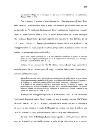 153
ela encontrou abrigo em nossa língua e o do nada ao qual abandonou sua veste latina.
(Lacan, 1998b, p. 501)
Para os autores, “a verdade heideggeriana parece [...] dar acabamento à lógica deste
texto” (Nancy e Lacoue-Labarthe, 1991, p. 111). Eles entendem que Lacan relaciona letra ao
ser, de modo que “o significante heideggeriano do ser vem imprimir o carimbo da verdade”
(Nancy e Lacoue-Labarthe, 1991, p. 111). Os autores se baseiam no fato de que, logo após
citar Heidegger, Lacan inicia o parágrafo seguinte desta maneira: “Se falo da letra e do ser
[...]” (Lacan, 1998b, p. 532). Essa relação realizada por Lacan entre a letra freudiana e o ser
heideggeriano tem sua razão, segundo os autores, porque tanto o psicanalista como o filósofo
puseram em questão todo o discurso filosófico.
Pois a letra é aquela de Freud, isto é, de uma potência “subversiva” a respeito da filosofia
inteira, e o ser é aquele de Heidegger, isto é, da empreitada de destruição [...] da ontologia.
(Nancy e Lacoue-Labarthe, 1991, p. 138)
De fato, em seu seminário de 1955-56 sobre as psicoses, Lacan chega a comentar a
importância do verbo ser e a maneira que Heidegger o trabalha, dado que este é um verbo que
apresenta grande complicação.
Não podemos esgotar tudo o que nos é proposto em torno da análise deste verbo ser, pelos
filósofos que centraram a meditação deles em torno da questão do Dasein, e especialmente o
Sr. Heidegger, o qual começou a encará-lo sob o ângulo gramatical e etimológico [...].
O Sr. Heidegger dá muita importância ao significante, ao nível da análise da palavra e da
conjugação como se diz correntemente, digamos mais exatamente da declinação. Em alemão
como em francês, esse famoso verbo ser está longe de ser um verbo simples, e mesmo de ser
apenas um verbo. (Lacan, 1988, p. 338)
A posição que Heidegger ocupa no texto A Instância da Letra... é a de ser evocado
“como aquele de quem é preciso ‘falar’, porque é ele que, de maneira exemplar, fala” (Nancy
e Lacoue-Labarthe, 1991, p. 111). Contudo, argumentam os autores que, não se prestando a
um uso ou a uma leitura, a evocação de Heidegger na verdade visa aludir à tradução que
Lacan fez de seu texto Logos, publicado um ano antes do artigo que está em questão.
Ao citar o nome de Heidegger, Lacan estaria, segundo os autores, invocando a forma
como se desenvolve o texto heideggeriano: a tradução que visa trazer à luz o sentido
 