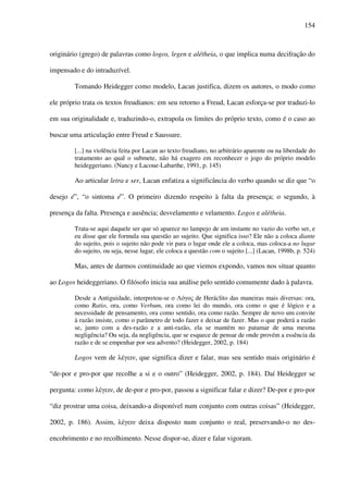 154
originário (grego) de palavras como logos, legen e alétheia, o que implica numa decifração do
impensado e do intraduzível.
Tomando Heidegger como modelo, Lacan justifica, dizem os autores, o modo como
ele próprio trata os textos freudianos: em seu retorno a Freud, Lacan esforça-se por traduzi-lo
em sua originalidade e, traduzindo-o, extrapola os limites do próprio texto, como é o caso ao
buscar uma articulação entre Freud e Saussure.
[...] na violência feita por Lacan ao texto freudiano, no arbitrário aparente ou na liberdade do
tratamento ao qual o submete, não há exagero em reconhecer o jogo do próprio modelo
heideggeriano. (Nancy e Lacoue-Labarthe, 1991, p. 145)
Ao articular letra e ser, Lacan enfatiza a significância do verbo quando se diz que “o
desejo é”, “o sintoma é”. O primeiro dizendo respeito à falta da presença; o segundo, à
presença da falta. Presença e ausência; desvelamento e velamento. Logos e alétheia.
Trata-se aqui daquele ser que só aparece no lampejo de um instante no vazio do verbo ser, e
eu disse que ele formula sua questão ao sujeito. Que significa isso? Ele não a coloca diante
do sujeito, pois o sujeito não pode vir para o lugar onde ele a coloca, mas coloca-a no lugar
do sujeito, ou seja, nesse lugar, ele coloca a questão com o sujeito [...] (Lacan, 1998b, p. 524)
Mas, antes de darmos continuidade ao que viemos expondo, vamos nos situar quanto
ao Logos heideggeriano. O filósofo inicia sua análise pelo sentido comumente dado à palavra.
Desde a Antiguidade, interpretou-se o Λόγος de Heráclito das maneiras mais diversas: ora,
como Ratio, ora, como Verbum, ora como lei do mundo, ora como o que é lógico e a
necessidade de pensamento, ora como sentido, ora como razão. Sempre de novo um convite
à razão insiste, como o parâmetro de todo fazer e deixar de fazer. Mas o que poderá a razão
se, junto com a des-razão e a anti-razão, ela se mantém no patamar de uma mesma
negligência? Ou seja, da negligência, que se esquece de pensar de onde provém a essência da
razão e de se empenhar por seu advento? (Heidegger, 2002, p. 184)
Logos vem de λέγειν, que significa dizer e falar, mas seu sentido mais originário é
“de-por e pro-por que recolhe a si e o outro” (Heidegger, 2002, p. 184). Daí Heidegger se
pergunta: como λέγειν, de de-por e pro-por, passou a significar falar e dizer? De-por e pro-por
“diz prostrar uma coisa, deixando-a disponível num conjunto com outras coisas” (Heidegger,
2002, p. 186). Assim, λέγειν deixa disposto num conjunto o real, preservando-o no des-
encobrimento e no recolhimento. Nesse dispor-se, dizer e falar vigoram.
 