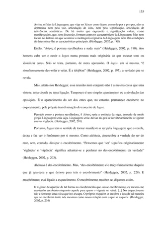 155
Assim, o falar da Linguagem, que vige no λέγειν como legen, como de-por e pro-por, não se
determina nem pela voz, articulação de sons, nem pela significação, articulação de
referências semânticas. De há muito que expressão e significação valem, como
manifestações, que, sem discussão, formam aspectos característicos da Linguagem. Mas nem
tocam no âmbito em que acontece a moldagem originária da Linguagem, nem têm condições
de determinar-lhe as características principais. (Heidegger, 2002, p. 188)
Então, “Λόγος é postura recolhedora e nada mais” (Heidegger, 2002, p. 190). Aos
homens cabe ver e ouvir o logos numa postura mais originária do que escutar sons ou
visualizar cores. Não se trata, portanto, de mera apreensão. O logos, em si mesmo, “é
simultaneamente des-velar e velar. É a άλήθεια” (Heidegger, 2002, p. 195), a verdade que se
revela.
Mas, alerta-nos Heidegger, essa reunião num conjunto não é a mesma coisa que uma
síntese, uma cópula ou uma ligação. Tampouco é um simples ajuntamento ou a nivelação das
oposições. É o aparecimento do ser dos entes que, no entanto, permanece encoberto no
esquecimento, pela própria transformação do conceito de logos.
Pensado como a postura recolhedora, δ Λόγος seria a essência da saga, pensado de modo
grego. Linguagem seria saga. Linguagem seria: deixar dis-por-se recolhedoramente o vigente
em sua vigência. (Heidegger, 2002, 201)
Portanto, logos tem o sentido de tornar manifesto o ser pela linguagem que o revela,
deixa e faz ver o fenômeno por si mesmo. Como alétheia, desencobre a verdade do ser do
ente, sem, contudo, dissipar o encobrimento. “Pensemos que ‘ser’ significa originariamente
‘vigência’ e ‘vigência’ significa adiantar-se e perdurar no des-encobrimento da verdade”
(Heidegger, 2002, p. 203).
Alétheia é des-encobrimento. Mas, “des-encobrimento é o traço fundamental daquilo
que já apareceu e que deixou para trás o encobrimento” (Heidegger, 2002, p. 229). E
encobrimento está ligado a esquecimento. O encobrimento encobre-se, digamos assim.
O vigente desaparece de tal forma no encobrimento que, nesse encobrimento, eu mesmo me
mantenho encoberto enquanto aquele para quem o vigente se retrai. [...] No esquecimento
não é somente uma coisa que nos escapa. O próprio esquecer se encobre e isso de tal maneira
que se encobrem tanto nós mesmos como nossa relação com o que se esquece. (Heidegger,
2002, p. 234)
 