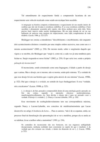 156
Tal entendimento do esquecimento funda a compreensão lacaniana de um
esquecimento sem volta do recalcado como sendo um recalque bem sucedido.
A integração na história comporta evidentemente o esquecimento de um mundo inteiro de
sombras que não são levadas à existência simbólica. E se essa existência simbólica é bem
sucedida e plenamente assumida pelo sujeito, não deixa nenhum peso atrás dela. Seria
preciso fazer intervir então noções heideggerianas. Há em toda entrada do ser na sua
habitação de palavras uma margem de esquecimento, uma λήθη complementar de toda
άλήθεια. (Lacan, 1986, p. 222-223)
Heidegger nos ensina a entendermos “descobrimento e encobrimento, não enquanto
dois acontecimentos distintos e reunidos por uma simples ordem sucessiva, mas como um e o
mesmo acontecimento” (2002, p. 238). Do mesmo modo, sobre o surgimento daquilo que
vigora e se encobre, diz Heidegger que “surgir é, como tal, a cada vez já uma tendência para
fechar-se. Surgir resguarda-se nesse fechar” (2002, p. 239). O que seria isso, senão a própria
pulsação do inconsciente?
O inconsciente, sendo estruturado como uma linguagem, é falado a partir do desejo
que o anima. Mas o desejo, em si mesmo, não se mostra, senão pelo sintoma. “É a verdade do
que esse desejo foi em sua história que o sujeito grita através de seu sintoma” (Lacan, 1998b,
p. 522). Daí que o desejo é a verdade, no sentido do logos heideggeriano. E essa “verdade,
nós a recalcamos” (Lacan, 1998b, p. 525).
[...] o desejo é, de fato, pensado e compreendido dentro de uma ontologia geral e pensado, no
fim das contas, segundo as oposições clássicas: ausência/presença,
manifestação/recolhimento, etc. Sem dúvida, o desejo não é para ser pensado como a
verdade. O desejo é a verdade [...]. (Nancy e Lacoue-Labarthe, 1991, p. 150)
Esse movimento de ocultação/desvelamento tem sua correspondência máxima,
segundo Nancy e Lacoue-Labarthe, nos conceitos de metáfora/metonímia que Lacan
desenvolve no artigo A Instância da Letra... . Para os autores, “não é de se espantar, então, no
processo final da literalização (da apresentação) de se ver a metáfora, porque ela se anula ao
se redobrar, levar a melhor sobre a metonímia” (1991, p. 154).
Os conteúdos do inconsciente não nos fornecem, em sua enganosa ambigüidade
decepcionante, nenhuma realidade mais consistente no sujeito do que o imediato; é da
verdade que eles extraem sua virtude, e dentro da dimensão do ser [...]. (Lacan, 1998b,
p. 522)
 