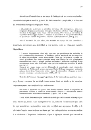 159
Além dessa dificuldade interna aos textos de Heidegger, de um movimento circular e
da ausência de respostas taxativas, pontuais, há ainda, como fator complicador, o modo como
ele empreende e emprega sua linguagem. Porém,
a dificuldade não reside tanto na estranheza provocada pelos neologismos e pelos usos
inesperados de palavras corriqueiras feitos pelo filósofo mas sobretudo porque a linguagem
filosófica de Heidegger é uma busca e não um sistema. Desse modo, a consistência do
vocabulário de Heidegger encontra-se bem mais na radicalidade de suas questões filosóficas
do que num uso coerente das palavras e conceitos. (Schuback in Inwood, 2002, p. xxv)
Não só na leitura de seus textos, mas também na audição de seus seminários e
conferências encontramos essa dificuldade e esse fascínio, como nos relata, por exemplo,
Medard Boss:
[...] ouve-se freqüentemente, ainda hoje, a pergunta que participantes dos seminários da
época ousavam dirigir diretamente a M. Heidegger, ou seja: por que ele não procurava dizer
as coisas em um alemão comum, compreensível. Toda vez a resposta do pensador era:
sempre só podemos dizer como pensamos e pensar como falamos. Se, pois, o fundamento
essencial de uma coisa – e seja ela o próprio ser-homem – resultar na experiência de um
novo pensar e ver em outra significação, então isso exige também um novo dizer, de acordo
com ela. [...]
Diante de tais – para a época – enormes dificuldades de comunicação, o mais estranho dos
Seminários de Zollikon pode ter sido que jamais Martin Heidegger ou qualquer seminarista
quisesse desistir deles. Tenazmente, mestre e alunos da primeira hora esforçaram-se através
dos anos em direção a um mútuo encontro. (1987, p. 13-14)
Os textos do “segundo Heidegger”, por tratar do Ser na reunião da quadratura (céu e
terra, deuses e mortais), da serenidade como postura diante da técnica e de aproximar
linguagem e poesia, são considerados por muitos como
uma volta ao paganismo dos poetas, uma postura espiritual anterior ao surgimento do
pensamento filosófico e científico, essencialmente religiosa e antiiluminista, embora
claramente distinta daquela baseada na Bíblia. (Loparic, 1990, p. 206)
Lacan, assim como Heidegger, conta com relatos apaixonados sobre suas exposições
orais, mesmo que, muitas vezes, incompreensíveis. Ele, inclusive, foi reconhecido para além
do meio psiquiátrico e psicanalítico, tendo sido convidado para programas de rádio e de
televisão. Contudo, o que se diz de sua obra é que “seu estilo preciosista, as citações eruditas
e as referências à lingüística, matemática, lógica e topologia serviram para taxá-lo de
 