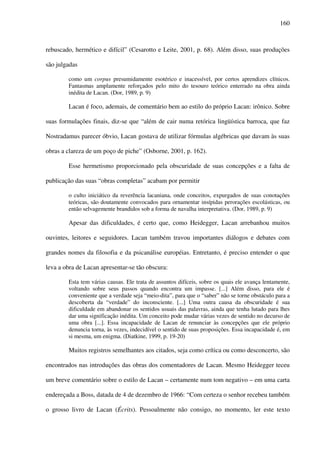 160
rebuscado, hermético e difícil” (Cesarotto e Leite, 2001, p. 68). Além disso, suas produções
são julgadas
como um corpus presumidamente esotérico e inacessível, por certos aprendizes clínicos.
Fantasmas amplamente reforçados pelo mito do tesouro teórico enterrado na obra ainda
inédita de Lacan. (Dor, 1989, p. 9)
Lacan é foco, ademais, de comentário bem ao estilo do próprio Lacan: irônico. Sobre
suas formulações finais, diz-se que “além de cair numa retórica lingüística barroca, que faz
Nostradamus parecer óbvio, Lacan gostava de utilizar fórmulas algébricas que davam às suas
obras a clareza de um poço de piche” (Osborne, 2001, p. 162).
Esse hermetismo proporcionado pela obscuridade de suas concepções e a falta de
publicação das suas “obras completas” acabam por permitir
o culto iniciático da reverência lacaniana, onde conceitos, expurgados de suas conotações
teóricas, são doutamente convocados para ornamentar insípidas perorações escolásticas, ou
então selvagemente brandidos sob a forma de navalha interpretativa. (Dor, 1989, p. 9)
Apesar das dificuldades, é certo que, como Heidegger, Lacan arrebanhou muitos
ouvintes, leitores e seguidores. Lacan também travou importantes diálogos e debates com
grandes nomes da filosofia e da psicanálise européias. Entretanto, é preciso entender o que
leva a obra de Lacan apresentar-se tão obscura:
Esta tem várias causas. Ele trata de assuntos difíceis, sobre os quais ele avança lentamente,
voltando sobre seus passos quando encontra um impasse. [...] Além disso, para ele é
conveniente que a verdade seja “meio-dita”, para que o “saber” não se torne obstáculo para a
descoberta da “verdade” do inconsciente. [...] Uma outra causa da obscuridade é sua
dificuldade em abandonar os sentidos usuais das palavras, ainda que tenha lutado para lhes
dar uma significação inédita. Um conceito pode mudar várias vezes de sentido no decurso de
uma obra [...]. Essa incapacidade de Lacan de renunciar às concepções que ele próprio
denuncia torna, às vezes, indecidível o sentido de suas proposições. Essa incapacidade é, em
si mesma, um enigma. (Diatkine, 1999, p. 19-20)
Muitos registros semelhantes aos citados, seja como crítica ou como desconcerto, são
encontrados nas introduções das obras dos comentadores de Lacan. Mesmo Heidegger teceu
um breve comentário sobre o estilo de Lacan – certamente num tom negativo – em uma carta
endereçada a Boss, datada de 4 de dezembro de 1966: “Com certeza o senhor recebeu também
o grosso livro de Lacan (Écrits). Pessoalmente não consigo, no momento, ler este texto
 