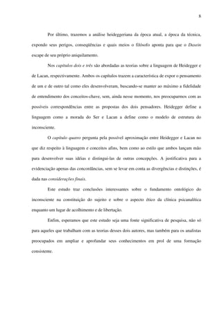 8
Por último, trazemos a análise heideggeriana da época atual, a época da técnica,
expondo seus perigos, conseqüências e quais meios o filósofo aponta para que o Dasein
escape de seu próprio aniquilamento.
Nos capítulos dois e três são abordadas as teorias sobre a linguagem de Heidegger e
de Lacan, respectivamente. Ambos os capítulos trazem a característica de expor o pensamento
de um e de outro tal como eles desenvolveram, buscando-se manter ao máximo a fidelidade
de entendimento dos conceitos-chave, sem, ainda nesse momento, nos preocuparmos com as
possíveis correspondências entre as propostas dos dois pensadores. Heidegger define a
linguagem como a morada do Ser e Lacan a define como o modelo de estrutura do
inconsciente.
O capítulo quatro pergunta pela possível aproximação entre Heidegger e Lacan no
que diz respeito à linguagem e conceitos afins, bem como ao estilo que ambos lançam mão
para desenvolver suas idéias e distingui-las de outras concepções. A justificativa para a
evidenciação apenas das concordâncias, sem se levar em conta as divergências e distinções, é
dada nas considerações finais.
Este estudo traz conclusões interessantes sobre o fundamento ontológico do
inconsciente na constituição do sujeito e sobre o aspecto ético da clínica psicanalítica
enquanto um lugar de acolhimento e de libertação.
Enfim, esperamos que este estudo seja uma fonte significativa de pesquisa, não só
para aqueles que trabalham com as teorias desses dois autores, mas também para os analistas
preocupados em ampliar e aprofundar seus conhecimentos em prol de uma formação
consistente.
 