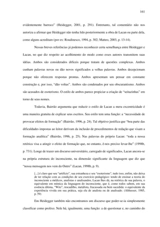 161
evidentemente barroco” (Heidegger, 2001, p. 291). Entretanto, tal comentário não nos
autoriza a afirmar que Heidegger não tenha lido posteriormente a obra de Lacan ou parte dela,
como alguns acreditam (por ex: Roudinesco, 1994, p. 302; Matteo, 2003, p. 13-14).
Nessas breves referências já podemos reconhecer certa semelhança entre Heidegger e
Lacan, no que diz respeito ao acolhimento do modo como esses autores transmitem suas
idéias. Ambos são considerados difíceis porque tratam de questões complexas. Ambos
cunham palavras novas ou dão novos significados a velhas palavras. Ambos decepcionam
porque não oferecem respostas prontas. Ambos apresentam um pensar em constante
construção e, por isso, “dão voltas”. Ambos são condenados por seu obscurantismo. Ambos
são acusados de esoterismo. O estilo de ambos parece propiciar a criação de “seitazinhas” em
torno de seus nomes.
Todavia, Bairrão argumenta que reduzir o estilo de Lacan a mera excentricidade é
uma maneira gratuita de explicar seus escritos. Seu estilo tem uma função: a “necessidade de
provocar efeitos de formação” (Bairrão, 1996, p. 24). Tal objetivo justifica que “boa parte das
dificuldades impostas ao leitor derivam da inclusão de procedimentos de redação que visam a
formação analítica” (Bairrão, 1996, p. 25). Nas palavras do próprio Lacan: “toda a nossa
retórica visa a atingir o efeito de formação que, no entanto, é-nos preciso levar-lhe” (1998b,
p. 731). Longe de trazer um discurso universitário, carregado de significados, Lacan ancora-se
na própria estrutura do inconsciente, na dimensão significante da linguagem que diz que
“nossa mensagem nos vem do Outro” (Lacan, 1998b, p. 9).
[...] é claro que seu “artifício”, sua estranheza e seu “esoterismo”, tudo isso, enfim, não deixa
de ter relação com as condições de seu exercício pedagógico: tendo de ensinar a teoria do
inconsciente a médicos, analistas e analisandos, Lacan lhes dá, na retórica de sua palavra, o
equivalente em mímica da linguagem do inconsciente, que é, como todos sabem, em sua
essência última, “Witz”, trocadilho, metáfora, fracassada ou bem sucedida: o equivalente da
experiência vivida em sua prática, seja ela de analista ou de analisado. (Althusser, 1985,
p. 59)
Em Heidegger também não encontramos um discurso que poder-se-ia simplesmente
classificar como prolixo. Nele há, igualmente, uma função: a de questionar e, no caminho do
 