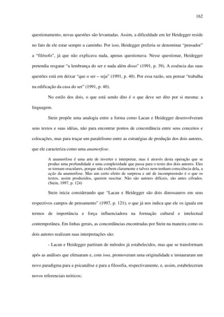 162
questionamento, novas questões são levantadas. Assim, a dificuldade em ler Heidegger reside
no fato de ele estar sempre a caminho. Por isso, Heidegger preferia se denominar “pensador”
a “filósofo”, já que não explicava nada, apenas questionava. Nesse questionar, Heidegger
pretendia resgatar “a lembrança do ser e nada além disso” (1991, p. 39). A essência das suas
questões está em deixar “que o ser – seja” (1991, p. 40). Por essa razão, seu pensar “trabalha
na edificação da casa do ser” (1991, p. 40).
No estilo dos dois, o que está sendo dito é o que deve ser dito por si mesma: a
linguagem.
Stein propõe uma analogia entre a forma como Lacan e Heidegger desenvolveram
seus textos e suas idéias, não para encontrar pontos de concordância entre seus conceitos e
colocações, mas para traçar um paralelismo entre as estratégias de produção dos dois autores,
que ele caracteriza como uma anamorfose.
A anamorfose é uma arte de inverter e interpretar, mas é através desta operação que se
produz uma profundidade e uma complexidade que passa para o texto dos dois autores. Eles
se tornam oraculares, porque não exibem claramente e talvez nem tenham consciência dela, a
ação da anamorfose. Mas um certo efeito de surpresa e até de incompreensão é o que os
textos, assim produzidos, querem suscitar. Não são autores difíceis, são antes cifrados.
(Stein, 1997, p. 124)
Stein inicia considerando que “Lacan e Heidegger são dois dinossauros em seus
respectivos campos de pensamento” (1997, p. 121), o que já nos indica que ele os iguala em
termos de importância e força influenciadora na formação cultural e intelectual
contemporânea. Em linhas gerais, as concordâncias encontradas por Stein na maneira como os
dois autores realizam suas interpretações são:
- Lacan e Heidegger partiram de métodos já estabelecidos, mas que se transformam
após as análises que efetuaram e, com isso, promoveram uma originalidade e instauraram um
novo paradigma para a psicanálise e para a filosofia, respectivamente, e, assim, estabeleceram
novos referenciais teóricos;
 