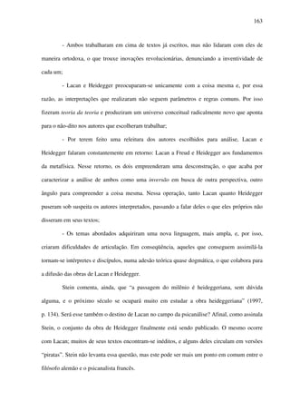 163
- Ambos trabalharam em cima de textos já escritos, mas não lidaram com eles de
maneira ortodoxa, o que trouxe inovações revolucionárias, denunciando a inventividade de
cada um;
- Lacan e Heidegger preocuparam-se unicamente com a coisa mesma e, por essa
razão, as interpretações que realizaram não seguem parâmetros e regras comuns. Por isso
fizeram teoria da teoria e produziram um universo conceitual radicalmente novo que aponta
para o não-dito nos autores que escolheram trabalhar;
- Por terem feito uma releitura dos autores escolhidos para análise, Lacan e
Heidegger falaram constantemente em retorno: Lacan a Freud e Heidegger aos fundamentos
da metafísica. Nesse retorno, os dois empreenderam uma desconstrução, o que acaba por
caracterizar a análise de ambos como uma inversão em busca de outra perspectiva, outro
ângulo para compreender a coisa mesma. Nessa operação, tanto Lacan quanto Heidegger
puseram sob suspeita os autores interpretados, passando a falar deles o que eles próprios não
disseram em seus textos;
- Os temas abordados adquiriram uma nova linguagem, mais ampla, e, por isso,
criaram dificuldades de articulação. Em conseqüência, aqueles que conseguem assimilá-la
tornam-se intérpretes e discípulos, numa adesão teórica quase dogmática, o que colabora para
a difusão das obras de Lacan e Heidegger.
Stein comenta, ainda, que “a passagem do milênio é heideggeriana, sem dúvida
alguma, e o próximo século se ocupará muito em estudar a obra heideggeriana” (1997,
p. 134). Será esse também o destino de Lacan no campo da psicanálise? Afinal, como assinala
Stein, o conjunto da obra de Heidegger finalmente está sendo publicado. O mesmo ocorre
com Lacan; muitos de seus textos encontram-se inéditos, e alguns deles circulam em versões
“piratas”. Stein não levanta essa questão, mas este pode ser mais um ponto em comum entre o
filósofo alemão e o psicanalista francês.
 