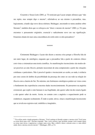 164
Cesarotto e Souza Leite (2001, p. 73) noticiam que Lacan sempre afirmava que “não
me repito, mas sempre digo o mesmo”, referindo-se ao seu retorno à psicanálise, mas,
logicamente, criando algo novo dessa releitura. Heidegger, ancorando-se numa anedota sobre
Sócrates3
, também dizia que se esforçava em “dizer o mesmo do mesmo” (2001, p. 51) para
encontrar o pensamento originário, essencial e radicalmente novo em sua significação.
Estaremos diante de mais uma concordância de estilo entre os dois pensadores?
******
Certamente Heidegger e Lacan não dizem a mesma coisa porque a filosofia fala de
um outro lugar, do ontológico, enquanto que a psicanálise fala a partir do contexto clínico
com vistas a sistematizar uma teoria científica. As manifestações inconscientes são modos-de-
ser possíveis ao ente Dasein, portanto necessitam de uma compreensão a partir das situações
cotidianas e particulares. Não é possível igualar o inconsciente ao oculto, ao nada, à errância
por estes serem do âmbito da possibilidade da presença dos entes no seu todo na relação do
Dasein com a clareira do Ser. No máximo, tais fenômenos ontológicos podem ser vistos como
o fundamento das experiências concretas dadas inconscientemente. Se pensarmos na angústia
existencial, que expõe o ente humano à sua fragilidade, não querer saber da dor estaria ligado
a não querer saber da morte. Assim, no contato com a angústia o esquecimento pode se
estabelecer, enquanto ocultamento. É onde se pode, talvez, situar a manifestação inconsciente
que se revela nos registros real, simbólico e imaginário.
3
“Um sofista muito viajado pergunta a Sócrates: ‘Você continua aí dizendo sempre a mesma coisa? Você torna
as coisas fáceis para você’. Sócrates responde: ‘Não, vocês sofistas é que facilitam, porque vocês sempre falam
as coisas mais novas e supernovas e sempre outra coisa. Mas o difícil é dizer a mesma coisa e o mais difícil
ainda: dizer a mesma coisa do mesmo’.” (Heidegger, 2001, p. 51)
 