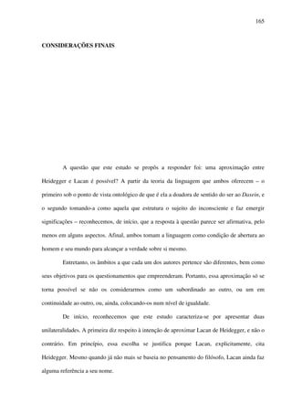 165
CONSIDERAÇÕES FINAIS
A questão que este estudo se propôs a responder foi: uma aproximação entre
Heidegger e Lacan é possível? A partir da teoria da linguagem que ambos oferecem – o
primeiro sob o ponto de vista ontológico de que é ela a doadora de sentido do ser ao Dasein, e
o segundo tomando-a como aquela que estrutura o sujeito do inconsciente e faz emergir
significações – reconhecemos, de início, que a resposta à questão parece ser afirmativa, pelo
menos em alguns aspectos. Afinal, ambos tomam a linguagem como condição de abertura ao
homem e seu mundo para alcançar a verdade sobre si mesmo.
Entretanto, os âmbitos a que cada um dos autores pertence são diferentes, bem como
seus objetivos para os questionamentos que empreenderam. Portanto, essa aproximação só se
torna possível se não os considerarmos como um subordinado ao outro, ou um em
continuidade ao outro, ou, ainda, colocando-os num nível de igualdade.
De início, reconhecemos que este estudo caracteriza-se por apresentar duas
unilateralidades. A primeira diz respeito à intenção de aproximar Lacan de Heidegger, e não o
contrário. Em princípio, essa escolha se justifica porque Lacan, explicitamente, cita
Heidegger. Mesmo quando já não mais se baseia no pensamento do filósofo, Lacan ainda faz
alguma referência a seu nome.
 