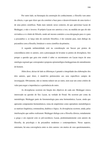 166
Por outro lado, na hierarquia da construção do conhecimento, a filosofia vem antes
da ciência, o que quer dizer que ela constitui a base para o desenvolvimento de uma teoria e
de uma práxis científicas. Nada mais natural, nesse contexto, do que aproximar Lacan de
Heidegger, e não o inverso. O próprio Lacan nos autoriza a isso, na medida em que ele não
reivindica a si o título de filósofo, sendo até mesmo contrário a essa designação para si e para
a psicanálise e, se lança mão do currículo filosófico, é tão somente para, num diálogo da
psicanálise com a filosofia, fortalecer o status científico da primeira.
A segunda unilateralidade está na consideração em buscar por pontos de
concordância entre os autores, sem a preocupação de levantar os pontos de divergência. Isto
porque a questão que guia este estudo é saber se encontramos em Lacan traços de uma
ontologia regional que corresponda à proposta epistemológica heideggeriana de entendimento
do homem.
Além disso, deixar de lado as diferenças é garantir a integridade das elaborações dos
dois autores, quer dizer, é mantê-los pertencentes aos seus específicos campos de
investigação. Obviamente, não se intenta reduzir um ao outro, nem usar um como critério de
valor para negar a importância e a pertinência do outro.
As divergências ocorrem em função dos objetivos de cada um: Heidegger estava
interessado na questão do Ser; Lacan, na verdade de Freud. Ou ocorrem por conta da
metodologia: Heidegger parte da fenomenologia para uma hermenêutica; Lacan, ainda que
apresente componentes hermenêuticos, toma de empréstimo como operadores metodológicos
as matrizes lingüística, estruturalista, dialética e lógica. As divergências ocorrem, ainda, pelas
interlocuções que ambos realizaram: Heidegger dialoga com a filosofia clássica, notadamente
a grega e em especial com os pré-socráticos; Lacan, predominantemente com autores da
filosofia, da psicologia e da psicanálise modernos e contemporâneos. Nesse aspecto,
entretanto, há uma convergência entre os dois autores: em muitos de seus questionamentos,
 