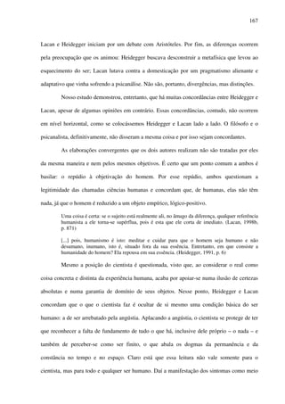 167
Lacan e Heidegger iniciam por um debate com Aristóteles. Por fim, as diferenças ocorrem
pela preocupação que os animou: Heidegger buscava desconstruir a metafísica que levou ao
esquecimento do ser; Lacan lutava contra a domesticação por um pragmatismo alienante e
adaptativo que vinha sofrendo a psicanálise. Não são, portanto, divergências, mas distinções.
Nosso estudo demonstrou, entretanto, que há muitas concordâncias entre Heidegger e
Lacan, apesar de algumas opiniões em contrário. Essas concordâncias, contudo, não ocorrem
em nível horizontal, como se colocássemos Heidegger e Lacan lado a lado. O filósofo e o
psicanalista, definitivamente, não disseram a mesma coisa e por isso sejam concordantes.
As elaborações convergentes que os dois autores realizam não são tratadas por eles
da mesma maneira e nem pelos mesmos objetivos. É certo que um ponto comum a ambos é
basilar: o repúdio à objetivação do homem. Por esse repúdio, ambos questionam a
legitimidade das chamadas ciências humanas e concordam que, de humanas, elas não têm
nada, já que o homem é reduzido a um objeto empírico, lógico-positivo.
Uma coisa é certa: se o sujeito está realmente ali, no âmago da diferença, qualquer referência
humanista a ele torna-se supérflua, pois é esta que ele corta de imediato. (Lacan, 1998b,
p. 871)
[...] pois, humanismo é isto: meditar e cuidar para que o homem seja humano e não
desumano, inumano, isto é, situado fora da sua essência. Entretanto, em que consiste a
humanidade do homem? Ela repousa em sua essência. (Heidegger, 1991, p. 6)
Mesmo a posição do cientista é questionada, visto que, ao considerar o real como
coisa concreta e distinta da experiência humana, acaba por apoiar-se numa ilusão de certezas
absolutas e numa garantia de domínio de seus objetos. Nesse ponto, Heidegger e Lacan
concordam que o que o cientista faz é ocultar de si mesmo uma condição básica do ser
humano: a de ser arrebatado pela angústia. Aplacando a angústia, o cientista se protege de ter
que reconhecer a falta de fundamento de tudo o que há, inclusive dele próprio – o nada – e
também de perceber-se como ser finito, o que abala os dogmas da permanência e da
constância no tempo e no espaço. Claro está que essa leitura não vale somente para o
cientista, mas para todo e qualquer ser humano. Daí a manifestação dos sintomas como meio
 