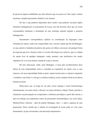 168
de preservar alguma estabilidade, por mais doloroso que isso possa ser. Para seguir a leitura
lacaniana, o próprio pensamento científico é um sintoma.
De fato, o que pudemos depreender desse estudo é que podemos encontrar alguns
elementos heideggerianos no pensamento de Lacan, mas não devemos dizer que sua teoria
corresponderia totalmente à formulação de uma ontologia regional segundo a proposta
heideggeriana.
Encontramos correspondência explícita na consideração da linguagem como
formadora do sujeito, sendo esta compreendida com o mesmo sentido que lhe dá Heidegger,
ou seja, anterior e fundadora da palavra, dos gestos, do silêncio, da escuta e de qualquer forma
de expressão que leva o homem a falar e se revelar. Revelação esta, inclusive, que é a verdade
do sujeito livre de qualquer adequação, sendo, portanto, uma justificativa dos modos
impróprios de viver uma mentira contada de si para si mesmo.
Há uma intersecção, ainda, entre Heidegger e Lacan pelo reconhecimento deste
último de uma temporalidade cíclica e estendida na experiência do sujeito com os seus
sintomas e de uma espacialidade fluida na qual o sujeito transita entre os registros imaginário
e simbólico, cujo limite é o real que, em última instância, revela o próprio limite da existência
humana na morte.
Observamos que, ao longo de sua obra, Lacan emprega o termo fenomenologia
indistintamente, ora numa alusão a Husserl, ora numa referência a Hegel. Porém, percebe-se
claramente sua preocupação em compreender o fenômeno psicológico a partir dele mesmo, e
para isso dialoga com importantes nomes do pensamento fenomenológico, tais como Sartre,
Merleau-Ponty e Ricoeur – além do próprio Heidegger, claro – e adere a algumas de suas
proposições. Nesse sentido que o método de investigação de Lacan pode ser visto como
hermenêutico, já que corresponde a uma descrição-interpretativa.
 