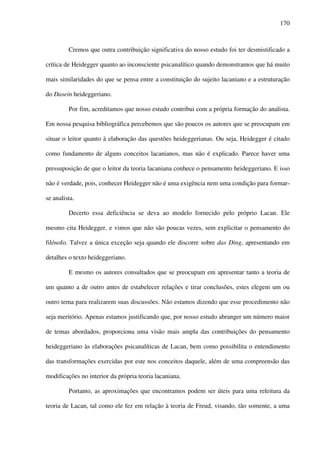 170
Cremos que outra contribuição significativa do nosso estudo foi ter desmistificado a
crítica de Heidegger quanto ao inconsciente psicanalítico quando demonstramos que há muito
mais similaridades do que se pensa entre a constituição do sujeito lacaniano e a estruturação
do Dasein heideggeriano.
Por fim, acreditamos que nosso estudo contribui com a própria formação do analista.
Em nossa pesquisa bibliográfica percebemos que são poucos os autores que se preocupam em
situar o leitor quanto à elaboração das questões heideggerianas. Ou seja, Heidegger é citado
como fundamento de alguns conceitos lacanianos, mas não é explicado. Parece haver uma
pressuposição de que o leitor da teoria lacaniana conhece o pensamento heideggeriano. E isso
não é verdade, pois, conhecer Heidegger não é uma exigência nem uma condição para formar-
se analista.
Decerto essa deficiência se deva ao modelo fornecido pelo próprio Lacan. Ele
mesmo cita Heidegger, e vimos que não são poucas vezes, sem explicitar o pensamento do
filósofo. Talvez a única exceção seja quando ele discorre sobre das Ding, apresentando em
detalhes o texto heideggeriano.
E mesmo os autores consultados que se preocupam em apresentar tanto a teoria de
um quanto a de outro antes de estabelecer relações e tirar conclusões, estes elegem um ou
outro tema para realizarem suas discussões. Não estamos dizendo que esse procedimento não
seja meritório. Apenas estamos justificando que, por nosso estudo abranger um número maior
de temas abordados, proporciona uma visão mais ampla das contribuições do pensamento
heideggeriano às elaborações psicanalíticas de Lacan, bem como possibilita o entendimento
das transformações exercidas por este nos conceitos daquele, além de uma compreensão das
modificações no interior da própria teoria lacaniana.
Portanto, as aproximações que encontramos podem ser úteis para uma releitura da
teoria de Lacan, tal como ele fez em relação à teoria de Freud, visando, tão somente, a uma
 