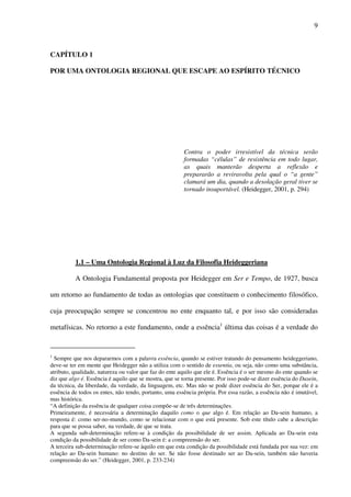 9
CAPÍTULO 1
POR UMA ONTOLOGIA REGIONAL QUE ESCAPE AO ESPÍRITO TÉCNICO
Contra o poder irresistível da técnica serão
formadas “células” de resistência em todo lugar,
as quais manterão desperta a reflexão e
prepararão a reviravolta pela qual o “a gente”
clamará um dia, quando a desolação geral tiver se
tornado insuportável. (Heidegger, 2001, p. 294)
1.1 – Uma Ontologia Regional à Luz da Filosofia Heideggeriana
A Ontologia Fundamental proposta por Heidegger em Ser e Tempo, de 1927, busca
um retorno ao fundamento de todas as ontologias que constituem o conhecimento filosófico,
cuja preocupação sempre se concentrou no ente enquanto tal, e por isso são consideradas
metafísicas. No retorno a este fundamento, onde a essência1
última das coisas é a verdade do
1
Sempre que nos depararmos com a palavra essência, quando se estiver tratando do pensamento heideggeriano,
deve-se ter em mente que Heidegger não a utiliza com o sentido de essentia, ou seja, não como uma substância,
atributo, qualidade, natureza ou valor que faz do ente aquilo que ele é. Essência é o ser mesmo do ente quando se
diz que algo é. Essência é aquilo que se mostra, que se torna presente. Por isso pode-se dizer essência do Dasein,
da técnica, da liberdade, da verdade, da linguagem, etc. Mas não se pode dizer essência do Ser, porque ele é a
essência de todos os entes, não tendo, portanto, uma essência própria. Por essa razão, a essência não é imutável,
mas histórica.
“A definição da essência de qualquer coisa compõe-se de três determinações.
Primeiramente, é necessária a determinação daquilo como o que algo é. Em relação ao Da-sein humano, a
resposta é: como ser-no-mundo, como se relacionar com o que está presente. Sob este título cabe a descrição
para que se possa saber, na verdade, de que se trata.
A segunda sub-determinação refere-se à condição da possibilidade de ser assim. Aplicada ao Da-sein esta
condição da possibilidade de ser como Da-sein é: a compreensão do ser.
A terceira sub-determinação refere-se àquilo em que esta condição da possibilidade está fundada por sua vez: em
relação ao Da-sein humano: no destino do ser. Se não fosse destinado ser ao Da-sein, também não haveria
compreensão do ser.” (Heidegger, 2001, p. 233-234)
 