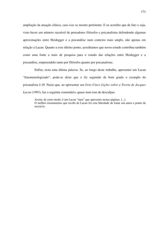 171
ampliação da atuação clínica, caso isso se mostre pertinente. E eu acredito que de fato o seja,
visto haver um número razoável de pensadores filósofos e psicanalistas defendendo algumas
aproximações entre Heidegger e a psicanálise num contexto mais amplo, não apenas em
relação a Lacan. Quanto a esse último ponto, acreditamos que nosso estudo contribua também
como uma fonte a mais de pesquisa para o estudo das relações entre Heidegger e a
psicanálise, empreendido tanto por filósofos quanto por psicanalistas.
Enfim, resta uma última palavra. Se, ao longo deste trabalho, apresentei um Lacan
“fenomenologizado”, pode-se dizer que o fiz seguindo de bom grado o exemplo do
psicanalista J.-D. Nasio que, ao apresentar seu livro Cinco Lições sobre a Teoria de Jacques
Lacan (1993), faz o seguinte comentário, quase num tom de desculpas:
Assim, de certo modo, é um Lacan “meu” que apresento nestas páginas. [...]
O melhor ensinamento que recebi de Lacan foi esta liberdade de tratar um autor a ponto de
recriá-lo.
 