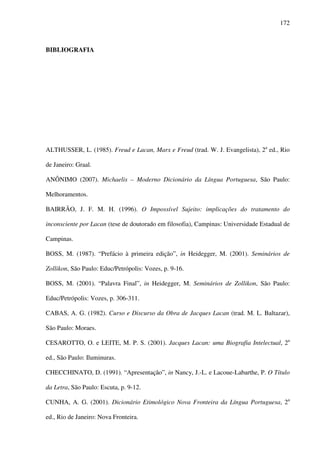 172
BIBLIOGRAFIA
ALTHUSSER, L. (1985). Freud e Lacan, Marx e Freud (trad. W. J. Evangelista), 2a
ed., Rio
de Janeiro: Graal.
ANÔNIMO (2007). Michaelis – Moderno Dicionário da Língua Portuguesa, São Paulo:
Melhoramentos.
BAIRRÃO, J. F. M. H. (1996). O Impossível Sujeito: implicações do tratamento do
inconsciente por Lacan (tese de doutorado em filosofia), Campinas: Universidade Estadual de
Campinas.
BOSS, M. (1987). “Prefácio à primeira edição”, in Heidegger, M. (2001). Seminários de
Zollikon, São Paulo: Educ/Petrópolis: Vozes, p. 9-16.
BOSS, M. (2001). “Palavra Final”, in Heidegger, M. Seminários de Zollikon, São Paulo:
Educ/Petrópolis: Vozes, p. 306-311.
CABAS, A. G. (1982). Curso e Discurso da Obra de Jacques Lacan (trad. M. L. Baltazar),
São Paulo: Moraes.
CESAROTTO, O. e LEITE, M. P. S. (2001). Jacques Lacan: uma Biografia Intelectual, 2a
ed., São Paulo: Iluminuras.
CHECCHINATO, D. (1991). “Apresentação”, in Nancy, J.-L. e Lacoue-Labarthe, P. O Título
da Letra, São Paulo: Escuta, p. 9-12.
CUNHA, A. G. (2001). Dicionário Etimológico Nova Fronteira da Língua Portuguesa, 2a
ed., Rio de Janeiro: Nova Fronteira.
 