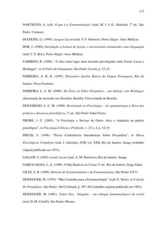 173
DARTIGUES, A. (s/d). O que é a Fenomenologia? (trad. M. J. J. G. Almeida), 7a
ed., São
Paulo: Centauro.
DIATKINE, G. (1999). Jacques Lacan (trad. F. F. Settineri), Porto Alegre: Artes Médicas.
DOR, J. (1989). Introdução à Leitura de Lacan: o inconsciente estruturado como linguagem
(trad. C. E. Reis), Porto Alegre: Artes Médicas.
FABBRINI, R. (1996). “A fala como lugar dum encontro privilegiado entre Freud, Lacan e
Heidegger”, in O Falar da Linguagem, São Paulo: Lovise, p. 23-33.
FERREIRA, A. B. H. (1995). Dicionário Aurélio Básico da Língua Portuguesa, Rio de
Janeiro: Nova Fronteira.
FERREIRA, L. S. M. (2008). Da Ética ao Ethos Originário – um diálogo com Heidegger
(dissertação de mestrado em filosofia), Brasília: Universidade de Brasília.
FIGUEIREDO, L. C. M. (1996). Revisitando as Psicologias – da epistemologia à Ética das
práticas e discursos psicológicos, 2a
ed., São Paulo: Educ/Vozes.
FREIRE, J. C. (2003). “A Psicologia a Serviço do Outro: ética e cidadania na prática
psicológica”, in Psicologia Ciência e Profissão, v. 23 n. 4, p. 12-15.
FREUD, S. (1996). “Novas Conferências Introdutórias Sobre Psicanálise”, in Obras
Psicológicas Completas (trad. J. Salomão), ESB vol. XXII, Rio de Janeiro: Imago (trabalho
original publicado em 1933).
GALLOP, J. (1992). Lendo Lacan (trad. A. M. Barreiros), Rio de Janeiro: Imago.
GARCIA-ROZA, L. A. (1999). O Mal Radical em Freud, 4a
ed., Rio de Janeiro: Jorge Zahar.
GILES, T. R. (1989). História do Existencialismo e da Fenomenologia, São Paulo: E.P.U.
HEIDEGGER, M. (1979). “Meu Caminho para a Fenomenologia” (trad. E. Stein), in Coleção
Os Pensadores, São Paulo: Abril Cultural, p. 297-302 (trabalho original publicado em 1963).
HEIDEGGER, M. (1981). Todos Nós... Ninguém – um enfoque fenomenológico do social
(trad. D. M. Critelli), São Paulo: Moraes.
 