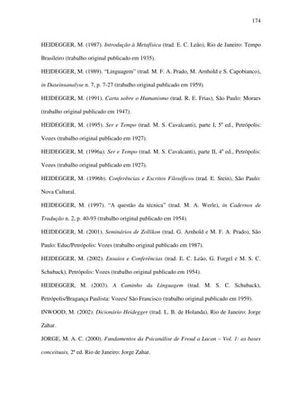 174
HEIDEGGER, M. (1987). Introdução à Metafísica (trad. E. C. Leão), Rio de Janeiro: Tempo
Brasileiro (trabalho original publicado em 1935).
HEIDEGGER, M. (1989). “Linguagem” (trad. M. F. A. Prado, M. Arnhold e S. Capobianco),
in Daseinsanalyse n. 7, p. 7-27 (trabalho original publicado em 1959).
HEIDEGGER, M. (1991). Carta sobre o Humanismo (trad. R. E. Frias), São Paulo: Moraes
(trabalho original publicado em 1947).
HEIDEGGER, M. (1995). Ser e Tempo (trad. M. S. Cavalcanti), parte I, 5a
ed., Petrópolis:
Vozes (trabalho original publicado em 1927).
HEIDEGGER, M. (1996a). Ser e Tempo (trad. M. S. Cavalcanti), parte II, 4a
ed., Petrópolis:
Vozes (trabalho original publicado em 1927).
HEIDEGGER, M. (1996b). Conferências e Escritos Filosóficos (trad. E. Stein), São Paulo:
Nova Cultural.
HEIDEGGER, M. (1997). “A questão da técnica” (trad. M. A. Werle), in Cadernos de
Tradução n. 2, p. 40-93 (trabalho original publicado em 1954).
HEIDEGGER, M. (2001). Seminários de Zollikon (trad. G. Arnhold e M. F. A. Prado), São
Paulo: Educ/Petrópolis: Vozes (trabalho original publicado em 1987).
HEIDEGGER, M. (2002). Ensaios e Conferências (trad. E. C. Leão, G. Forgel e M. S. C.
Schuback), Petrópolis: Vozes (trabalho original publicado em 1954).
HEIDEGGER, M. (2003). A Caminho da Linguagem (trad. M. S. C. Schuback),
Petrópolis/Bragança Paulista: Vozes/ São Francisco (trabalho original publicado em 1959).
INWOOD, M. (2002). Dicionário Heidegger (trad. L. B. de Holanda), Rio de Janeiro: Jorge
Zahar.
JORGE, M. A. C. (2000). Fundamentos da Psicanálise de Freud a Lacan – Vol. 1: as bases
conceituais, 2ª ed. Rio de Janeiro: Jorge Zahar.
 