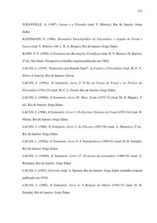 175
JURANVILLE, A. (1987). Lacan e a Filosofia (trad. V. Ribeiro), Rio de Janeiro: Jorge
Zahar.
KAUFMANN, P. (1996). Dicionário Enciclopédico de Psicanálise: o legado de Freud e
Lacan (trad. V. Ribeiro e M. L. X. A. Borges), Rio de Janeiro: Jorge Zahar.
KUHN, T. S. (1998). A Estrutura das Revoluções Científicas (trad. B. V. Boeira e N. Boeira),
5ª ed., São Paulo: Perspectiva (trabalho original publicado em 1962).
LACAN, J. (1979). “Entrevista com Ramón Sarró”, in Freud e a Psicanálise (trad. M. E. V.
Silva e I. Garcia), Rio de Janeiro: Salvat.
LACAN, J. (1985a). O Seminário. Livro 2: O Eu na Teoria de Freud e na Técnica da
Psicanálise (1954-55) (trad. M. C. L. Penot), Rio de Janeiro: Jorge Zahar.
LACAN, J. (1985b). O Seminário. Livro 20: Mais, Ainda (1972-73) (trad. M. D. Magno), 2ª
ed., Rio de Janeiro: Jorge Zahar.
LACAN, J. (1986). O Seminário. Livro 1: Os Escritos Técnicos de Freud (1953-54) (trad. B.
Milan), Rio de Janeiro: Jorge Zahar.
LACAN, J. (1988). O Seminário. Livro 3: As Psicoses (1955-56) (trad. A. Menezes), 2ª ed.,
Rio de Janeiro: Jorge Zahar.
LACAN, J. (1992a). O Seminário. Livro 8: A Transferência (1960-61) (trad. D. D. Estrada),
Rio de Janeiro: Jorge Zahar.
LACAN, J. (1992b). O Seminário. Livro 17: O avesso da psicanálise (1969-70) (trad. A.
Roitman), Rio de Janeiro: Jorge Zahar.
LACAN, J. (1993). Televisão (trad. A. Quinet), Rio de Janeiro: Jorge Zahar (trabalho original
publicado em 1974).
LACAN, J. (1995). O Seminário. Livro 4: A Relação de Objeto (1956-57) (trad. D. D.
Estrada), Rio de Janeiro: Jorge Zahar.
 