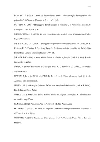 177
LOPARIC, Z. (2001). “Além do inconsciente: sobre a desconstrução heideggeriana da
psicanálise”, in Natureza Humana, v. 3 n. 1, p. 91-140.
MATTEO, V. (2003). “Heidegger e Freud: clareira e cegueira?”, in Princípios: Revista de
Filosofia, v. 10 n. 13-14, p. 9-21.
MICHELAZZO, J. C. (1999). Do Um como Princípio ao Dois como Unidade, São Paulo:
Fapesp/Annablume.
MICHELAZZO, J. C. (2000). “Heidegger e a questão da técnica moderna”, in Castro, D. S.
P.; Ázar, F. P.; Piccino, J. D. e Josgrilberg, R. S. Fenomenologia e Análise do Existir, São
Bernardo do Campo: Umesp/Sobraphe, p. 97-116.
MILNER, J.-C. (1996). A Obra Clara: Lacan, a ciência, a filosofia (trad. P. Abreu), Rio de
Janeiro: Jorge Zahar.
MORA, F. (1996). Dicionário de Filosofia (trad. R. L. Ferreira e A. Cabral), São Paulo:
Martins Fontes.
NANCY, J.-L. e LACOUE-LABARTHE, P. (1991). O Título da Letra (trad. S. J. de
Almeida), São Paulo: Escuta.
NASIO, J.-D. (1989). Lições Sobre os 7 Conceitos Cruciais da Psicanálise (trad. V. Ribeiro),
Rio de Janeiro: Jorge Zahar.
NASIO, J.-D. (1993). Cinco Lições Sobre a Teoria de Jacques Lacan (trad. V. Ribeiro), Rio
de Janeiro: Jorge Zahar.
NUNES, B. (1992). Passagem Para o Poético, 2ª ed., São Paulo: Ática.
OLIVEIRA, C. (2006). “A Ciência e a Angústia”, in Revista do Departamento de Psicologia -
UFF, v. 18 n. 1, p. 29-38.
OSBORNE, R. (2001). Freud para Principiantes (trad. A. Cardoso), 7ª ed., Rio de Janeiro:
Objetiva.
 