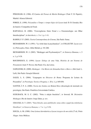 178
PÖGGELER, O. (1986). El Camino del Pensar de Martin Heidegger (Trad. F. D. Pajuelo),
Madrid: Alianza Editorial.
PORGE, E. (1998). Psicanálise e Tempo: o tempo lógico de Lacan (trad. D. D. Estrada), Rio
de Janeiro: Companhia de Freud.
RAFFAELLI, R. (2006). “Convergências Entre Freud e a Fenomenologia: um Olhar
Interdisciplinar”, in Interthesis, v. 3 n. 1, p. 1-11.
RAMOS, F. P. (2005). Teoria Contemporânea do Cinema, São Paulo: Senac.
RICHARDSON, W. J. (1991). “La vérité dans la psychanalyse”, in COLLECTIF. Lacan avec
les Philosophes, Paris: Albin Michel, p. 191-200.
RICHARDSON, W. J. (2003). “Heidegger and Psychoanalysis?”, in Natureza Humana, v. 5
n. 1, p. 9-38.
ROUDINESCO, E. (1994). Lacan: Esboço de uma Vida, História de um Sistema de
Pensamento (trad. P. Neves), São Paulo: Cia. das Letras.
SAFRANSKI, R. (2000). Heidegger - Um Mestre da Alemanha Entre o Bem e o Mal (trad. L.
Luft), São Paulo: Geração Editorial.
SALES, L. S. (2004). “Linguagem no Discurso de Roma: Programa de Leitura da
Psicanálise”, in Psicologia: Teoria e Pesquisa, v. 20 n. 1, p. 049-058.
SANTOS, Í. P. A. (2000). Teoria dos Sonhos em Medard Boss (dissertação de mestrado em
psicologia), São Paulo: Pontifícia Universidade Católica.
SCHUBACK, M. S. C. (2002). “Nota à edição brasileira”, in Inwood, M. Dicionário
Heidegger, Rio de Janeiro: Jorge Zahar, p. xxv.
SIMANKE, R. T. (2005). “Nem filósofo, nem antifilósofo: notas sobre o papel das referências
filosóficas”, in Natureza Humana, v. 7 n. 1, p. 9-58.
SOUZA, A. M. (1988). Uma Leitura Introdutória a Lacan (exegese de um estilo) 2ª ed., Porto
Alegre: Artes Médicas.
 