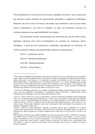 10
Ser possibilitada de se revelar através da estrutura ontológica do Dasein2
, todas as premissas
que norteiam o pensar ocidental são desconstruídas, permitindo o surgimento de Ontologias
Regionais sob novas visões de homem e de mundo, que constituirão a base de uma ciência
factual existencialista3
, cuja meta se estabelece no lidar com fenômenos concretos da
existência humana em sua manifestabilidade4
mais própria.
Na explicitação da base epistemológica que sustentaria esse tipo de ciência ôntica,
Heidegger apresenta cinco níveis possibilitadores da revelação dos fenômenos ôntico-
ontológicos. A partir de seus ensinamentos, encontrados especialmente nos Seminários de
Zollikon, podemos condensar sua epistemologia conforme o esquema abaixo:
Nível I – Acontecência do Ser
Nível II – Ontologia Fundamental
Nível III – Ontologia Regional
Nível IV – Ciência Ôntica
2
Nome dado por Heidegger para designar o ente que nós mesmos somos, com a intenção de evitar as palavras
sujeito, alma, consciência, espírito, pessoa, vida, homem e existência, impregnadas de significações metafísicas.
Dasein indica que o ente humano é o seu próprio aí enquanto ser-no-mundo, mas só o é porque, em sua
determinação última, é compreensão de ser. Em trabalhos posteriores a Ser e Tempo, Heidegger passa a grafar
Da-sein, sendo o hífen usado para realçar a questão do ser do humano no aí, não apenas o seu próprio aí, mas
também no aí que se constitui como uma época. Na edição brasileira de Ser e Tempo (constante na bibliografia
final desta tese), Márcia de Sá Cavalcante traduz o termo por pre-sença.
3
A filosofia de Heidegger influenciou, por exemplo, a abordagem psicológica chamada Daseinsanálise, que tem
como seus mais conhecidos representantes os psiquiatras Ludwig Binswanger e Medard Boss, ambos
contemporâneos de Heidegger e com quem mantiveram relações pessoais.
4
Em Ser e Tempo (1995, p. 58 e segs.), ao apresentar o conceito de fenômeno, Heidegger discute longamente
sobre o uso da palavra manifestação, indicando que o termo causa certa confusão, já que tanto pode significar
mostrar-se, que é o significado próprio de fenômeno em seu caráter ontológico, como também pode indicar o
sentido de aparecer, parecer e aparência, que não quer dizer propriamente mostrar-se, mas anunciar-se, dar
sinais de algo. “Desse modo, fenômenos nunca são manifestações, toda manifestação é que depende de um
fenômeno” (Heidegger, 1995, p. 59).
Todavia, a palavra em língua portuguesa, segundo o dicionário Aurélio, traz o significado de revelação,
esclarecimento, demonstração. São termos muito próximos do sentido que Heidegger atribui ao conceito de
fenômeno que, além de mostrar-se a si mesmo, enquanto ser dos entes deve vir à luz, desvelar-se, revelar-se na
clareira.
Diferentemente da tarefa a que se propôs Heidegger, que foi a de questionar-se sobre o sentido do ser em geral,
este trabalho move-se muito mais na questão do ente, especificamente do ente humano, e, por isso, não há
porque ter problemas em usar a palavra manifestação e seus derivados, já que muitos fenômenos humanos
ônticos revelam-se por meio de sinais, sintomas, símbolos, indicações, etc. Pode-se citar o inconsciente como
um exemplo. A idéia do mostrar-se está presente na de-monstração. Não há, aqui, o interesse em opor-se
essência e aparência.
 