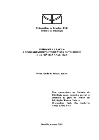 Universidade de Brasília – UnB
Instituto de Psicologia
HEIDEGGER E LACAN:
A LINGUAGEM DO PONTO DE VISTA ONTOLÓGICO
E DA PRÁTICA ANALÍTICA
Ívena Pérola do Amaral Santos
Tese apresentada ao Instituto de
Psicologia como requisito parcial à
obtenção do grau de Doutor em
Psicologia Clínica e Cultura.
Orientador: Prof. Dr. Norberto
Abreu e Silva Neto.
Brasília, março, 2009
 