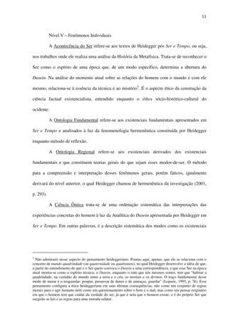 11
Nível V – Fenômenos Individuais
A Acontecência do Ser refere-se aos textos de Heidegger pós Ser e Tempo, ou seja,
nos trabalhos onde ele realiza uma análise da História da Metafísica. Trata-se de reconhecer o
Ser como o espírito de uma época que, de um modo específico, determina a abertura do
Dasein. Na análise do momento atual sobre as relações do homem com o mundo e com ele
mesmo, relaciona-se à essência da técnica e ao mistério5
. É o aspecto ético da construção da
ciência factual existencialista, entendido enquanto o éthos sócio-histórico-cultural do
ocidente.
A Ontologia Fundamental refere-se aos existenciais fundamentais apresentados em
Ser e Tempo e analisados à luz da fenomenologia hermenêutica constituída por Heidegger
enquanto método de reflexão.
A Ontologia Regional refere-se aos existenciais derivados dos existenciais
fundamentais e que constituem teorias gerais do que sejam esses modos-de-ser. O método
para a compreensão e interpretação desses fenômenos gerais, porém fáticos, igualmente
derivará do nível anterior, o qual Heidegger chamou de hermenêutica da investigação (2001,
p. 293).
A Ciência Ôntica trata-se de uma ordenação sistemática das interpretações das
experiências concretas do homem à luz da Analítica do Dasein apresentada por Heidegger em
Ser e Tempo. Em outras palavras, é a descrição sistemática dos modos como os existenciais
5
Não adentrarei nesse aspecto do pensamento heideggeriano. Pontuo aqui, apenas, que ele se relaciona com o
conceito de mundo-quadrindade (ou quaternidade ou quadratura), no qual Heidegger desenvolve a idéia de que,
a partir do entendimento de que é o Ser quem convoca o Dasein a uma correspondência, e que esse Ser na época
atual mostra-se como o espírito técnico, o Dasein, enquanto o ente que nós mesmos somos, tem que “habitar a
quadrindade, na vastidão do mundo entre a terra e o céu, os mortais e os divinos. O traço fundamental desse
modo de morar é o resguardar: poupar, preservar de danos e de ameaças, guardar” (Loparic, 1995, p. 76). Esse
pensamento configura a ética heideggeriana em suas últimas conseqüências, não como um conjunto de regras
morais para o agir humano nem como um questionamento sobre o bem e o mal, mas como um pensar originário
em que o homem tem que cuidar da verdade do ser, já que é nela que o homem existe, e é do próprio Ser que
surgirão as leis e as regras para uma morada salutar.
 
