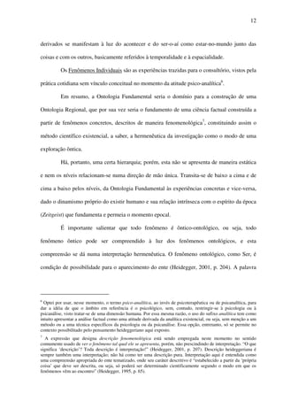 12
derivados se manifestam à luz do acontecer e do ser-o-aí como estar-no-mundo junto das
coisas e com os outros, basicamente referidos à temporalidade e à espacialidade.
Os Fenômenos Individuais são as experiências trazidas para o consultório, vistos pela
prática cotidiana sem vínculo conceitual no momento da atitude psico-analítica6
.
Em resumo, a Ontologia Fundamental seria o domínio para a construção de uma
Ontologia Regional, que por sua vez seria o fundamento de uma ciência factual construída a
partir de fenômenos concretos, descritos de maneira fenomenológica7
, constituindo assim o
método científico existencial, a saber, a hermenêutica da investigação como o modo de uma
exploração ôntica.
Há, portanto, uma certa hierarquia; porém, esta não se apresenta de maneira estática
e nem os níveis relacionam-se numa direção de mão única. Transita-se de baixo a cima e de
cima a baixo pelos níveis, da Ontologia Fundamental às experiências concretas e vice-versa,
dado o dinamismo próprio do existir humano e sua relação intrínseca com o espírito da época
(Zeitgeist) que fundamenta e permeia o momento epocal.
É importante salientar que todo fenômeno é ôntico-ontológico, ou seja, todo
fenômeno ôntico pode ser compreendido à luz dos fenômenos ontológicos, e esta
compreensão se dá numa interpretação hermenêutica. O fenômeno ontológico, como Ser, é
condição de possibilidade para o aparecimento do ente (Heidegger, 2001, p. 204). A palavra
6
Optei por usar, nesse momento, o termo psico-analítica, ao invés de psicoterapêutica ou de psicanalítica, para
dar a idéia de que o âmbito em referência é o psicológico, sem, contudo, restringir-se à psicologia ou à
psicanálise, visto tratar-se de uma dimensão humana. Por essa mesma razão, o uso do sufixo analítica tem como
intuito apresentar a análise factual como uma atitude derivada da analítica existencial, ou seja, sem menção a um
método ou a uma técnica específicos da psicologia ou da psicanálise. Essa opção, entretanto, só se permite no
contexto possibilitado pelo pensamento heideggeriano aqui exposto.
7
A expressão que designa descrição fenomenológica está sendo empregada neste momento no sentido
comumente usado de ver o fenômeno tal qual ele se apresenta, porém, não prescindindo de interpretação. “O que
significa ‘descrição’? Toda descrição é interpretação!” (Heidegger, 2001, p. 207). Descrição heideggeriana é
sempre também uma interpretação; não há como ter uma descrição pura. Interpretação aqui é entendida como
uma compreensão apropriada do ente tematizado, onde seu caráter descritivo é “estabelecido a partir da ‘própria
coisa’ que deve ser descrita, ou seja, só poderá ser determinado cientificamente segundo o modo em que os
fenômenos vêm ao encontro” (Heidegger, 1995, p. 65).
 