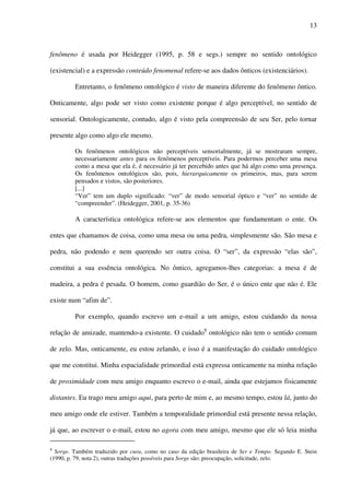 13
fenômeno é usada por Heidegger (1995, p. 58 e segs.) sempre no sentido ontológico
(existencial) e a expressão conteúdo fenomenal refere-se aos dados ônticos (existenciários).
Entretanto, o fenômeno ontológico é visto de maneira diferente do fenômeno ôntico.
Onticamente, algo pode ser visto como existente porque é algo perceptível, no sentido de
sensorial. Ontologicamente, contudo, algo é visto pela compreensão de seu Ser, pelo tornar
presente algo como algo ele mesmo.
Os fenômenos ontológicos não perceptíveis sensorialmente, já se mostraram sempre,
necessariamente antes para os fenômenos perceptíveis. Para podermos perceber uma mesa
como a mesa que ela é, é necessário já ter percebido antes que há algo como uma presença.
Os fenômenos ontológicos são, pois, hierarquicamente os primeiros, mas, para serem
pensados e vistos, são posteriores.
[...]
“Ver” tem um duplo significado: “ver” de modo sensorial óptico e “ver” no sentido de
“compreender”. (Heidegger, 2001, p. 35-36)
A característica ontológica refere-se aos elementos que fundamentam o ente. Os
entes que chamamos de coisa, como uma mesa ou uma pedra, simplesmente são. São mesa e
pedra, não podendo e nem querendo ser outra coisa. O “ser”, da expressão “elas são”,
constitui a sua essência ontológica. No ôntico, agregamos-lhes categorias: a mesa é de
madeira, a pedra é pesada. O homem, como guardião do Ser, é o único ente que não é. Ele
existe num “afim de”.
Por exemplo, quando escrevo um e-mail a um amigo, estou cuidando da nossa
relação de amizade, mantendo-a existente. O cuidado8
ontológico não tem o sentido comum
de zelo. Mas, onticamente, eu estou zelando, e isso é a manifestação do cuidado ontológico
que me constitui. Minha espacialidade primordial está expressa onticamente na minha relação
de proximidade com meu amigo enquanto escrevo o e-mail, ainda que estejamos fisicamente
distantes. Eu trago meu amigo aqui, para perto de mim e, ao mesmo tempo, estou lá, junto do
meu amigo onde ele estiver. Também a temporalidade primordial está presente nessa relação,
já que, ao escrever o e-mail, estou no agora com meu amigo, mesmo que ele só leia minha
8
Sorge. Também traduzido por cura, como no caso da edição brasileira de Ser e Tempo. Segundo E. Stein
(1990, p. 79, nota 2), outras traduções possíveis para Sorge são: preocupação, solicitude, zelo.
 