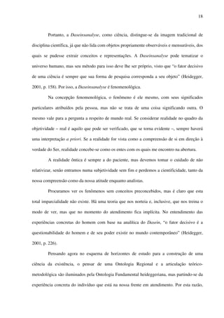 18
Portanto, a Daseinsanalyse, como ciência, distingue-se da imagem tradicional de
disciplina científica, já que não lida com objetos propriamente observáveis e mensuráveis, dos
quais se pudesse extrair conceitos e representações. A Daseinsanalyse pode tematizar o
universo humano, mas seu método para isso deve lhe ser próprio, visto que “o fator decisivo
de uma ciência é sempre que sua forma de pesquisa corresponda a seu objeto” (Heidegger,
2001, p. 158). Por isso, a Daseinsanalyse é fenomenológica.
Na concepção fenomenológica, o fenômeno é ele mesmo, com seus significados
particulares atribuídos pela pessoa, mas não se trata de uma coisa significando outra. O
mesmo vale para a pergunta a respeito de mundo real. Se considerar realidade no quadro da
objetividade – real é aquilo que pode ser verificado, que se torna evidente –, sempre haverá
uma interpretação a priori. Se a realidade for vista como a compreensão de si em direção à
verdade do Ser, realidade concebe-se como os entes com os quais me encontro na abertura.
A realidade ôntica é sempre a do paciente, mas devemos tomar o cuidado de não
relativizar, senão entramos numa subjetividade sem fim e perdemos a cientificidade, tanto da
nossa compreensão como da nossa atitude enquanto analistas.
Procuramos ver os fenômenos sem conceitos preconcebidos, mas é claro que esta
total imparcialidade não existe. Há uma teoria que nos norteia e, inclusive, que nos treina o
modo de ver, mas que no momento do atendimento fica implícita. No entendimento das
experiências concretas do homem com base na analítica do Dasein, “o fator decisivo é a
questionabilidade do homem e de seu poder existir no mundo contemporâneo” (Heidegger,
2001, p. 226).
Pensando agora no esquema de horizontes de estudo para a construção de uma
ciência da existência, o pensar de uma Ontologia Regional e a articulação teórico-
metodológica são iluminados pela Ontologia Fundamental heideggeriana, mas partindo-se da
experiência concreta do indivíduo que está na nossa frente em atendimento. Por esta razão,
 