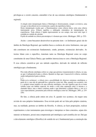 19
privilegia-se o existir concreto, entendido à luz de sua estrutura ontológica (fundamental e
regional).
A relação entre interpretação ôntica e Ontologia é, historicamente, sempre correlativa, uma
vez que se descobrem novos existenciais a partir da experiência ôntica.
Desta interpretação resulta que: a Daseinsanalyse como ciência ôntica seria uma ciência
inteiramente nova. Ciência significa a ordenação sistemática de interpretações de
experiências. Toda ciência é ligada rigorosamente ao seu campo, mas nem todo rigor é
exatidão no sentido de calcular.
O pólo de unidade na ciência psicoterápica é o homem que existe. (Heidegger, 2001, p. 222)
Assim – como buscamos desenvolver no presente item – os fenômenos gerais são do
âmbito da Ontologia Regional, que também busca a essência de certos fenômenos, mas que
não constituem em existenciais fundamentais, sendo, portanto, existenciais derivados. As
teorias lidam com o específico, transitam tanto na Ontologia Regional como no corpo
constituinte de uma Ciência Ôntica, que também intersecciona-se com a Ontologia Regional.
E essa ciência constrói-se por seu método específico, derivado do método de reflexão
ontológica que a fundamenta.
Pois toda reflexão ontológica refere-se a algo que pertence imanentemente à ciência, ou seja,
ao que é indispensável para a ciência. Quando eu digo que é inacessível à ciência, continua
sendo indispensável para a ciência.
[...]
Poder-se-ia esclarecer: a ciência tem a possibilidade de observar estruturas ontológicas a
partir de si, mas não de apreendê-las e pensá-las como tais. Mas, quando isso acontece, isto
é, o próprio tornar temático de uma reflexão ontológica, isto não significa que ela se torne
isolada como um âmbito especial, de modo a criar uma separação entre si mesma e o
chamado fático, mas o ôntico continua sendo o que determina o próprio fático e, isto só é
visto especialmente, justamente pela reflexão ontológica como tal. (Heidegger, 2001, p. 219-
220).
De fato, a ciência pode entrar em crise. E, quando isso acontece, ela requer uma
revisão de seus próprios fundamentos. Essa revisão pode até ser feita pelo próprio cientista,
mas, na realidade, pertence ao âmbito da filosofia. A ciência, ao fazer proposições, realizar
experimentos e criar instrumentos para investigar e interpretar os fatos concretos, sejam eles
naturais ou humanos, possui uma compreensão pré-ontológica e pré-científica do ser. Daí que
o desvelamento ontológico (filosófico) do sentido do ser é fundamental para a construção das
 