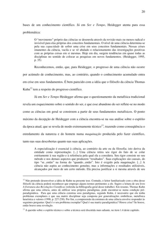20
bases de um conhecimento científico. Já em Ser e Tempo, Heidegger atenta para essa
problemática:
O “movimento” próprio das ciências se desenrola através da revisão mais ou menos radical e
invisível para elas próprias dos conceitos fundamentais. O nível de uma ciência determina-se
pela sua capacidade de sofrer uma crise em seus conceitos fundamentais. Nessas crises
imanentes da ciência, vacila e se vê abalado o relacionamento das investigações positivas
com as próprias coisas em si mesmas. Hoje em dia, surgem tendências em quase todas as
disciplinas no sentido de colocar as pesquisas em novos fundamentos. (Heidegger, 1995,
p. 35)
Reconhecemos, então, que, para Heidegger, o progresso de uma ciência não ocorre
por acúmulo de conhecimento, mas, ao contrário, quando o conhecimento acumulado entra
em crise em seus fundamentos. É bem parecido com a idéia que o filósofo da ciência Thomas
Kuhn12
tem a respeito do progresso científico.
Já em Ser e Tempo Heidegger afirma que o questionamento da metafísica tradicional
revela um esquecimento sobre o sentido do ser, e que esse abandono do ser reflete-se no modo
como as ciências em geral se constroem a partir de seus fundamentos metafísicos. O ponto
máximo da decepção de Heidegger com a ciência encontra-se na sua análise sobre o espírito
da época atual, que se revela de modo extremamente técnico13
, trazendo como conseqüência o
enredamento da natureza e do homem numa maquinação produzida pelo fazer científico,
tanto nas suas descobertas quanto nas suas aplicações.
A especialização é essencial à ciência, ao contrário da arte ou da filosofia; isto deriva da
entidade como representação. [...] Uma ciência retira seu rigor do fato de se colar
estritamente à sua região e à referência pela qual ela a considera. Seu rigor consiste no seu
método e nos demais aspectos que produzem “resultados”. Suas explicações são causais, do
tipo “se...então” na forma do “quando...então”. Isto é exigido pela maquinação. [...] A
ciência não aspira ao conhecimento genuíno, mas a informações e resultados utilizáveis,
alcançados por meio de um certo método. Ela precisa justificar a si mesma através de seu
12
Não pretendo desenvolver a idéia de Kuhn na presente tese. Contudo, o leitor familiarizado com a obra desse
filósofo da ciência poderá reconhecer que emprego alguns termos pertinentes a ele. Sugiro a leitura de seu livro
A Estrutura das Revoluções Científicas (referida na bibliografia geral desse trabalho). Em resumo, Thomas Kuhn
afirma que uma ciência, antes de edificar seus próprios paradigmas, pode encontrar-se numa condição pré-
paradigmática. Para que uma ciência construa seus paradigmas, segundo Kuhn, é necessário que ela tenha
problemas exemplares e que sua matriz disciplinar seja composta por generalizações simbólicas, metafísica
heurística e valores (1998, p. 227-230). Por fim, a compreensão da estrutura de uma ciência envolve responder às
seguintes perguntas: Qual é o seu problema exemplar? Qual é sua matriz paradigmática? Houve crise? Se houve,
então houve uma revolução.
13
A questão sobre o espírito técnico e sobre a técnica será discutida mais adiante, no item 1.4 deste capítulo.
 