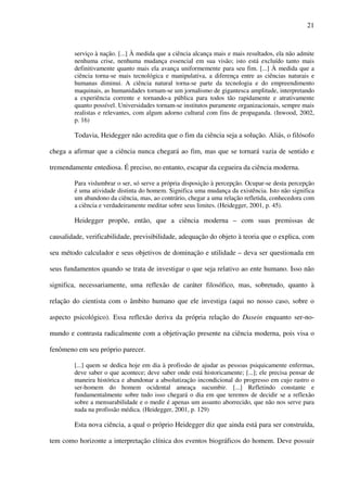 21
serviço à nação. [...] À medida que a ciência alcança mais e mais resultados, ela não admite
nenhuma crise, nenhuma mudança essencial em sua visão; isto está excluído tanto mais
definitivamente quanto mais ela avança uniformemente para seu fim. [...] À medida que a
ciência torna-se mais tecnológica e manipulativa, a diferença entre as ciências naturais e
humanas diminui. A ciência natural torna-se parte da tecnologia e do empreendimento
maquinais, as humanidades tornam-se um jornalismo de gigantesca amplitude, interpretando
a experiência corrente e tornando-a pública para todos tão rapidamente e atrativamente
quanto possível. Universidades tornam-se institutos puramente organizacionais, sempre mais
realistas e relevantes, com algum adorno cultural com fins de propaganda. (Inwood, 2002,
p. 16)
Todavia, Heidegger não acredita que o fim da ciência seja a solução. Aliás, o filósofo
chega a afirmar que a ciência nunca chegará ao fim, mas que se tornará vazia de sentido e
tremendamente entediosa. É preciso, no entanto, escapar da cegueira da ciência moderna.
Para vislumbrar o ser, só serve a própria disposição à percepção. Ocupar-se desta percepção
é uma atividade distinta do homem. Significa uma mudança da existência. Isto não significa
um abandono da ciência, mas, ao contrário, chegar a uma relação refletida, conhecedora com
a ciência e verdadeiramente meditar sobre seus limites. (Heidegger, 2001, p. 45).
Heidegger propõe, então, que a ciência moderna – com suas premissas de
causalidade, verificabilidade, previsibilidade, adequação do objeto à teoria que o explica, com
seu método calculador e seus objetivos de dominação e utilidade – deva ser questionada em
seus fundamentos quando se trata de investigar o que seja relativo ao ente humano. Isso não
significa, necessariamente, uma reflexão de caráter filosófico, mas, sobretudo, quanto à
relação do cientista com o âmbito humano que ele investiga (aqui no nosso caso, sobre o
aspecto psicológico). Essa reflexão deriva da própria relação do Dasein enquanto ser-no-
mundo e contrasta radicalmente com a objetivação presente na ciência moderna, pois visa o
fenômeno em seu próprio parecer.
[...] quem se dedica hoje em dia à profissão de ajudar as pessoas psiquicamente enfermas,
deve saber o que acontece; deve saber onde está historicamente; [...]; ele precisa pensar de
maneira histórica e abandonar a absolutização incondicional do progresso em cujo rastro o
ser-homem do homem ocidental ameaça sucumbir. [...] Refletindo constante e
fundamentalmente sobre tudo isso chegará o dia em que teremos de decidir se a reflexão
sobre a mensurabilidade e o medir é apenas um assunto aborrecido, que não nos serve para
nada na profissão médica. (Heidegger, 2001, p. 129)
Esta nova ciência, a qual o próprio Heidegger diz que ainda está para ser construída,
tem como horizonte a interpretação clínica dos eventos biográficos do homem. Deve possuir
 