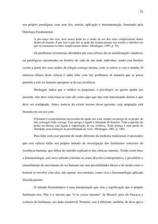 22
seu próprio paradigma, com suas leis, teorias, aplicação e instrumentação, iluminado pela
Ontologia Fundamental.
A pre-sença não tem, nem nunca pode ter o modo de ser dos entes simplesmente dados
dentro do mundo. E por isso é que não se pode dar tematicamente nos modos e métodos em
que se constatam os entes simplesmente dados. (Heidegger, 1995, p. 79)
Os problemas existenciais abordados por esta ciência são as manifestações saudáveis
ou patológicas encontradas na história de vida de um dado indivíduo, sendo esta história
escrita a partir dos seus modos de relação consigo mesmo, com os outros e com o mundo. O
interesse último desta ciência é saber lidar com tais problemas de maneira que se possa
permitir a este ser humano apropriar-se de sua existência.
Heidegger indica que o médico (o psiquiatra, o psicólogo), ao querer ajudar seu
paciente, não deve relacionar-se com ele como algo que não está funcionando direito e que
deve ser readaptado. Antes, trata-se do existir mesmo desse paciente, cuja adaptação está
baseada em seu ser-com.
O homem é essencialmente necessitado de ajuda, por estar sempre em perigo de se perder, de
não conseguir lidar consigo. Este perigo é ligado à liberdade do homem. Toda a questão do
poder-ser-doente está ligada à imperfeição de sua essência. Toda doença é uma perda de
liberdade, uma limitação da possibilidade de viver. (Heidegger, 2001, p. 180)
Para lidar com esse paciente de modo diferente da medicina tradicional, é necessário
que esta ciência tenha seu próprio método de investigação dos fenômenos concretos da
existência humana, que difere do método explicativo das ciências naturais. Tendo como base
a fenomenologia, este novo método constitui-se como descritivo-interpretativo, e possibilita o
entendimento do movimento do ser humano em suas possibilidades fáticas e do modo como o
homem se envolve com elas; não apenas sua estrutura, como visa a fenomenologia aplicada
filosoficamente.
O método hermenêutico é uma interpretação que visa a significação que o próprio
fenômeno traz. Não é o mesmo que “ir às coisas mesmas” de Husserl, pois ele buscava a
essência do fenômeno, seu dado irredutível. Portanto, isso é diferente, também, de dizer que o
 
