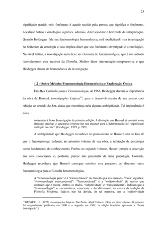 23
significado trazido pelo fenômeno é aquele trazido pela pessoa que significa o fenômeno.
Localizar ôntico e ontológico significa, ademais, dizer localizar o horizonte da interpretação.
Quando Heidegger fala em fenomenologia hermenêutica, está explicitando sua investigação
no horizonte da ontologia e isso implica dizer que seu fenômeno investigado é o ontológico.
No nível ôntico, a investigação nem deve ser chamada de fenomenológica, que é um método
(consideremos este recorte) da filosofia. Melhor dizer interpretação-compreensiva e que
Heidegger chama de hermenêutica da investigação.
1.2 – Sobre Método: Fenomenologia Hermenêutica e Exploração Ôntica
Em Meu Caminho para a Fenomenologia, de 1963, Heidegger declara a importância
da obra de Husserl, Investigações Lógicas14
, para o desenvolvimento de seu pensar com
relação ao sentido do Ser, ainda que reconheça nela alguma ambigüidade. Tal importância é
dada
sobretudo à Sexta Investigação da primeira edição. A distinção que Husserl aí constrói entre
intuição sensível e categorial revelou-me seu alcance para a determinação do “significado
múltiplo do ente”. (Heidegger, 1979, p. 299)
A ambigüidade que Heidegger reconhece no pensamento de Husserl está no fato de
que o fenomenólogo defende, no primeiro volume de sua obra, a refutação da psicologia
como fundamento do conhecimento. Porém, no segundo volume, Husserl propõe a descrição
dos atos conscientes e, portanto, parece não prescindir de uma psicologia. Contudo,
Heidegger reconhece que Husserl consegue resolver esse paradoxo ao discernir entre
fenomenologia pura e filosofia fenomenológica.
A “fenomenologia pura” é a “ciência básica” da filosofia por ela marcada. “Pura” significa:
“fenomenologia transcendental”. “Transcendental” é a “subjetividade” do sujeito que
conhece, age e valora. Ambos os títulos, “subjetividade” e “transcendental”, indicam que a
“fenomenologia” se encaminhava, consciente e decididamente, na esteira da tradição da
Filosofia Moderna; fazia-o, não há dúvida, de tal maneira, que a “subjetividade
14
HUSSERL, E. (1975). Investigações Lógicas, São Paulo: Abril Cultural. (Obra em dois volumes. O primeiro
foi originalmente publicado em 1900 e o segundo em 1901. A edição brasileira apresenta a “Sexta
Investigação”.)
 