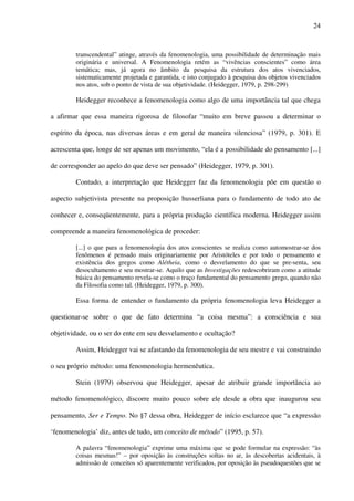 24
transcendental” atinge, através da fenomenologia, uma possibilidade de determinação mais
originária e universal. A Fenomenologia retém as “vivências conscientes” como área
temática; mas, já agora no âmbito da pesquisa da estrutura dos atos vivenciados,
sistematicamente projetada e garantida, e isto conjugado à pesquisa dos objetos vivenciados
nos atos, sob o ponto de vista de sua objetividade. (Heidegger, 1979, p. 298-299)
Heidegger reconhece a fenomenologia como algo de uma importância tal que chega
a afirmar que essa maneira rigorosa de filosofar “muito em breve passou a determinar o
espírito da época, nas diversas áreas e em geral de maneira silenciosa” (1979, p. 301). E
acrescenta que, longe de ser apenas um movimento, “ela é a possibilidade do pensamento [...]
de corresponder ao apelo do que deve ser pensado” (Heidegger, 1979, p. 301).
Contudo, a interpretação que Heidegger faz da fenomenologia põe em questão o
aspecto subjetivista presente na proposição husserliana para o fundamento de todo ato de
conhecer e, conseqüentemente, para a própria produção científica moderna. Heidegger assim
compreende a maneira fenomenológica de proceder:
[...] o que para a fenomenologia dos atos conscientes se realiza como automostrar-se dos
fenômenos é pensado mais originariamente por Aristóteles e por todo o pensamento e
existência dos gregos como Alétheia, como o desvelamento do que se pre-senta, seu
desocultamento e seu mostrar-se. Aquilo que as Investigações redescobriram como a atitude
básica do pensamento revela-se como o traço fundamental do pensamento grego, quando não
da Filosofia como tal. (Heidegger, 1979, p. 300).
Essa forma de entender o fundamento da própria fenomenologia leva Heidegger a
questionar-se sobre o que de fato determina “a coisa mesma”: a consciência e sua
objetividade, ou o ser do ente em seu desvelamento e ocultação?
Assim, Heidegger vai se afastando da fenomenologia de seu mestre e vai construindo
o seu próprio método: uma fenomenologia hermenêutica.
Stein (1979) observou que Heidegger, apesar de atribuir grande importância ao
método fenomenológico, discorre muito pouco sobre ele desde a obra que inaugurou seu
pensamento, Ser e Tempo. No §7 dessa obra, Heidegger de início esclarece que “a expressão
‘fenomenologia’ diz, antes de tudo, um conceito de método” (1995, p. 57).
A palavra “fenomenologia” exprime uma máxima que se pode formular na expressão: “às
coisas mesmas!” – por oposição às construções soltas no ar, às descobertas acidentais, à
admissão de conceitos só aparentemente verificados, por oposição às pseudoquestões que se
 
