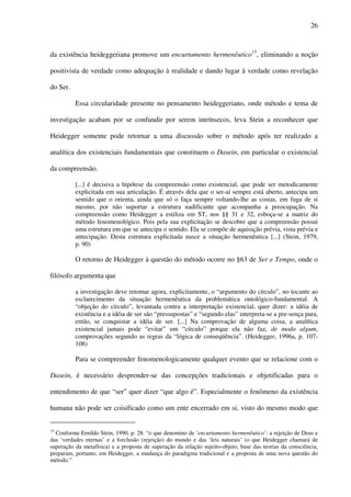 26
da existência heideggeriana promove um encurtamento hermenêutico15
, eliminando a noção
positivista de verdade como adequação à realidade e dando lugar à verdade como revelação
do Ser.
Essa circularidade presente no pensamento heideggeriano, onde método e tema de
investigação acabam por se confundir por serem intrínsecos, leva Stein a reconhecer que
Heidegger somente pode retornar a uma discussão sobre o método após ter realizado a
analítica dos existenciais fundamentais que constituem o Dasein, em particular o existencial
da compreensão.
[...] é decisiva a hipótese da compreensão como existencial, que pode ser metodicamente
explicitada em sua articulação. É através dela que o ser-aí sempre está aberto, antecipa um
sentido que o orienta, ainda que só o faça sempre voltando-lhe as costas, em fuga de si
mesmo, por não suportar a estrutura nadificante que acompanha a preocupação. Na
compreensão como Heidegger a estiliza em ST, nos §§ 31 e 32, esboça-se a matriz do
método fenomenológico. Pois pela sua explicitação se descobre que a compreensão possui
uma estrutura em que se antecipa o sentido. Ela se compõe de aquisição prévia, vista prévia e
antecipação. Desta estrutura explicitada nasce a situação hermenêutica [...] (Stein, 1979,
p. 90)
O retorno de Heidegger à questão do método ocorre no §63 de Ser e Tempo, onde o
filósofo argumenta que
a investigação deve retomar agora, explicitamente, o “argumento do círculo”, no tocante ao
esclarecimento da situação hermenêutica da problemática ontológico-fundamental. A
“objeção do círculo”, levantada contra a interpretação existencial, quer dizer: a idéia de
existência e a idéia de ser são “pressupostas” e “segundo elas” interpreta-se a pre-sença para,
então, se conquistar a idéia de ser. [...] Na comprovação de alguma coisa, a analítica
existencial jamais pode “evitar” um “círculo” porque ela não faz, de modo algum,
comprovações segundo as regras da “lógica de conseqüência”. (Heidegger, 1996a, p. 107-
108)
Para se compreender fenomenologicamente qualquer evento que se relacione com o
Dasein, é necessário desprender-se das concepções tradicionais e objetificadas para o
entendimento de que “ser” quer dizer “que algo é”. Especialmente o fenômeno da existência
humana não pode ser coisificado como um ente encerrado em si, visto do mesmo modo que
15
Conforme Ernildo Stein, 1990, p. 28: “o que denomino de ‘encurtamento hermenêutico’: a rejeição de Deus e
das ‘verdades eternas’ e a forclusão (rejeição) do mundo e das ‘leis naturais’ (o que Heidegger chamará de
superação da metafísica) e a proposta de superação da relação sujeito-objeto, base das teorias da consciência,
preparam, portanto, em Heidegger, a mudança do paradigma tradicional e a proposta de uma nova questão do
método.”
 