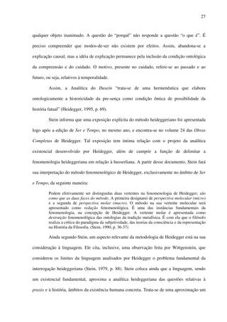 27
qualquer objeto inanimado. A questão do “porquê” não responde a questão “o que é”. É
preciso compreender que modos-de-ser não existem por efeitos. Assim, abandona-se a
explicação causal, mas a idéia de explicação permanece pela inclusão da condição ontológica
da compreensão e do cuidado. O motivo, presente no cuidado, refere-se ao passado e ao
futuro, ou seja, relativos à temporalidade.
Assim, a Analítica do Dasein “trata-se de uma hermenêutica que elabora
ontologicamente a historicidade da pre-sença como condição ôntica de possibilidade da
história fatual” (Heidegger, 1995, p. 69).
Stein informa que uma exposição explícita do método heideggeriano foi apresentada
logo após a edição de Ser e Tempo, no mesmo ano, e encontra-se no volume 24 das Obras
Completas de Heidegger. Tal exposição tem íntima relação com o projeto da analítica
existencial desenvolvido por Heidegger, além de cumprir a função de delimitar a
fenomenologia heideggeriana em relação à husserliana. A partir desse documento, Stein fará
sua interpretação do método fenomenológico de Heidegger, exclusivamente no âmbito de Ser
e Tempo, da seguinte maneira:
Podem efetivamente ser distinguidas duas vertentes na fenomenologia de Heidegger; são
como que as duas faces do método. A primeira designarei de perspectiva molecular (micro)
e a segunda de perspectiva molar (macro). O método na sua vertente molecular será
apresentado como redução fenomenológica. É uma das instâncias fundamentais da
fenomenologia, na concepção de Heidegger. A vertente molar é apresentada como
destruição fenomenológica das ontologias da tradição metafísica. É com ela que o filósofo
realiza a crítica do paradigma da subjetividade, das teorias da consciência e da representação
na História da Filosofia. (Stein, 1990, p. 36-37)
Ainda segundo Stein, um aspecto relevante da metodologia de Heidegger está na sua
consideração à linguagem. Ele cita, inclusive, uma observação feita por Wittgenstein, que
considerou os limites da linguagem analisados por Heidegger o problema fundamental da
interrogação heideggeriana (Stein, 1979, p. 88). Stein coloca ainda que a linguagem, sendo
um existencial fundamental, aproxima a analítica heideggeriana das questões relativas à
praxis e à história, âmbitos da existência humana concreta. Trata-se de uma aproximação um
 
