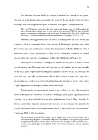 29
Isso não quer dizer que Heidegger renegue a influência de Husserl em seu pensar,
nem que ele esteja lutando para desvincular seu nome do de seu mestre. Como já vimos,
Heidegger presta-lhe sempre homenagens, e uma delas está expressa da seguinte forma:
Mas como Descartes, um homem tão sábio e razoável, chega a uma teoria tão estranha de
que o homem existe apenas para si, sem relação com as coisas? Husserl, meu venerado
mestre, acompanhou amplamente esta teoria, mas já intuiu algo além dela. Senão suas
Meditações Cartesianas não seriam seu livro fundamental. (Heidegger, 2001, p. 135)
Entretanto, Heidegger faz questão de marcar a diferença entre ele e seu mestre, em
resposta a críticas e comentários feitos, como no caso de Binswanger, que disse que a obra
Ser e Tempo seria uma continuidade coerente dos ensinamentos de Kant e de Husserl. “Isto é
totalmente errado, já que a questão que se coloca em Ser e Tempo não é colocada em Husserl
nem em Kant, aliás nunca foi colocada antes na Filosofia” (Heidegger, 2001, p. 142).
Essa questão é, justamente, a ambigüidade presente no Ser, que se oculta e se revela
em referência ao ente. Não se pergunta mais pelo ente em referência ao seu ser, mas sim pelo
ser de modo geral. O pensamento heideggeriano propõe o inverso do que as ontologias até
então têm feito, ou seja, enquanto estas últimas vêem o ente a partir das categorias e
classificações que o definem, a ontologia heideggeriana visa encontrar o ser dos entes, isto é,
o lugar de possibilidades múltiplas que tem o ente de ser algo.
Por essa razão, a compreensão de ser que orienta o Dasein em seus relacionamentos
mostra-se tão necessária ao método e à análise de Heidegger, ainda que de alguma maneira se
relacione com a intencionalidade da consciência elaborada por Husserl. Mas, “a relação de
Dasein e consciência necessita uma discussão especial. Ela é assinalada pela pergunta da
relação fundamental entre ser-no-mundo como Dasein e intencionalidade da consciência”
(Heidegger, 2001, p. 146). Isso porque
Fala-se também da consciência “pura”, que é aquele saber que não se relaciona com o
sensorialmente perceptível, com objetos empíricos, mas também, com aquilo que possibilita
a experienciabilidade dos objetos, isto é, sua objetividade. A objetividade dos objetos, isto é,
o ser do ente aponta para a consciência. Até e com Husserl chama-se a isto de idealismo
moderno.
 